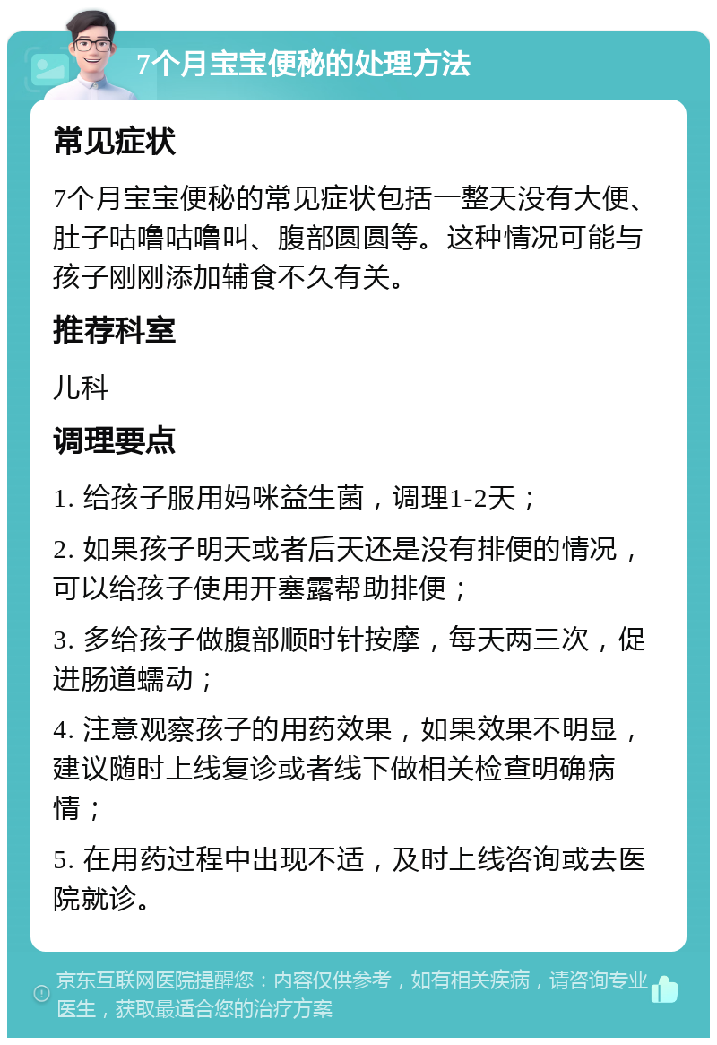 7个月宝宝便秘的处理方法 常见症状 7个月宝宝便秘的常见症状包括一整天没有大便、肚子咕噜咕噜叫、腹部圆圆等。这种情况可能与孩子刚刚添加辅食不久有关。 推荐科室 儿科 调理要点 1. 给孩子服用妈咪益生菌，调理1-2天； 2. 如果孩子明天或者后天还是没有排便的情况，可以给孩子使用开塞露帮助排便； 3. 多给孩子做腹部顺时针按摩，每天两三次，促进肠道蠕动； 4. 注意观察孩子的用药效果，如果效果不明显，建议随时上线复诊或者线下做相关检查明确病情； 5. 在用药过程中出现不适，及时上线咨询或去医院就诊。