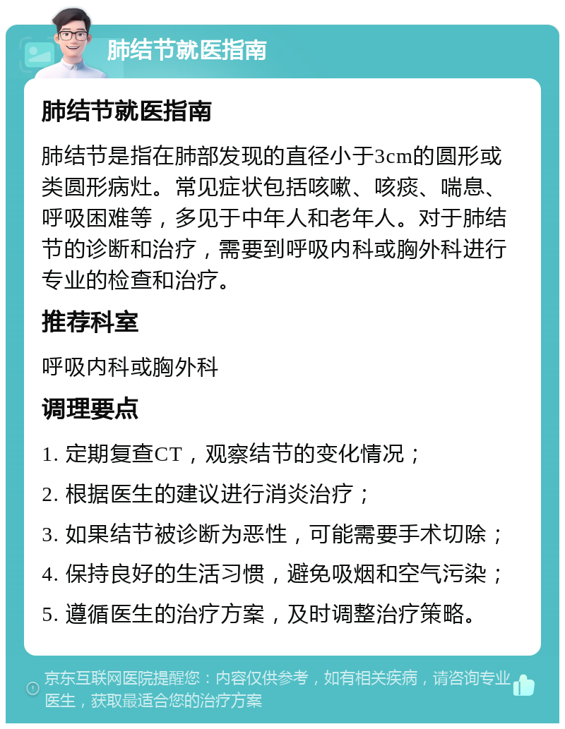 肺结节就医指南 肺结节就医指南 肺结节是指在肺部发现的直径小于3cm的圆形或类圆形病灶。常见症状包括咳嗽、咳痰、喘息、呼吸困难等，多见于中年人和老年人。对于肺结节的诊断和治疗，需要到呼吸内科或胸外科进行专业的检查和治疗。 推荐科室 呼吸内科或胸外科 调理要点 1. 定期复查CT，观察结节的变化情况； 2. 根据医生的建议进行消炎治疗； 3. 如果结节被诊断为恶性，可能需要手术切除； 4. 保持良好的生活习惯，避免吸烟和空气污染； 5. 遵循医生的治疗方案，及时调整治疗策略。