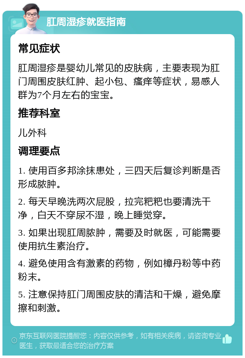 肛周湿疹就医指南 常见症状 肛周湿疹是婴幼儿常见的皮肤病，主要表现为肛门周围皮肤红肿、起小包、瘙痒等症状，易感人群为7个月左右的宝宝。 推荐科室 儿外科 调理要点 1. 使用百多邦涂抹患处，三四天后复诊判断是否形成脓肿。 2. 每天早晚洗两次屁股，拉完粑粑也要清洗干净，白天不穿尿不湿，晚上睡觉穿。 3. 如果出现肛周脓肿，需要及时就医，可能需要使用抗生素治疗。 4. 避免使用含有激素的药物，例如樟丹粉等中药粉末。 5. 注意保持肛门周围皮肤的清洁和干燥，避免摩擦和刺激。