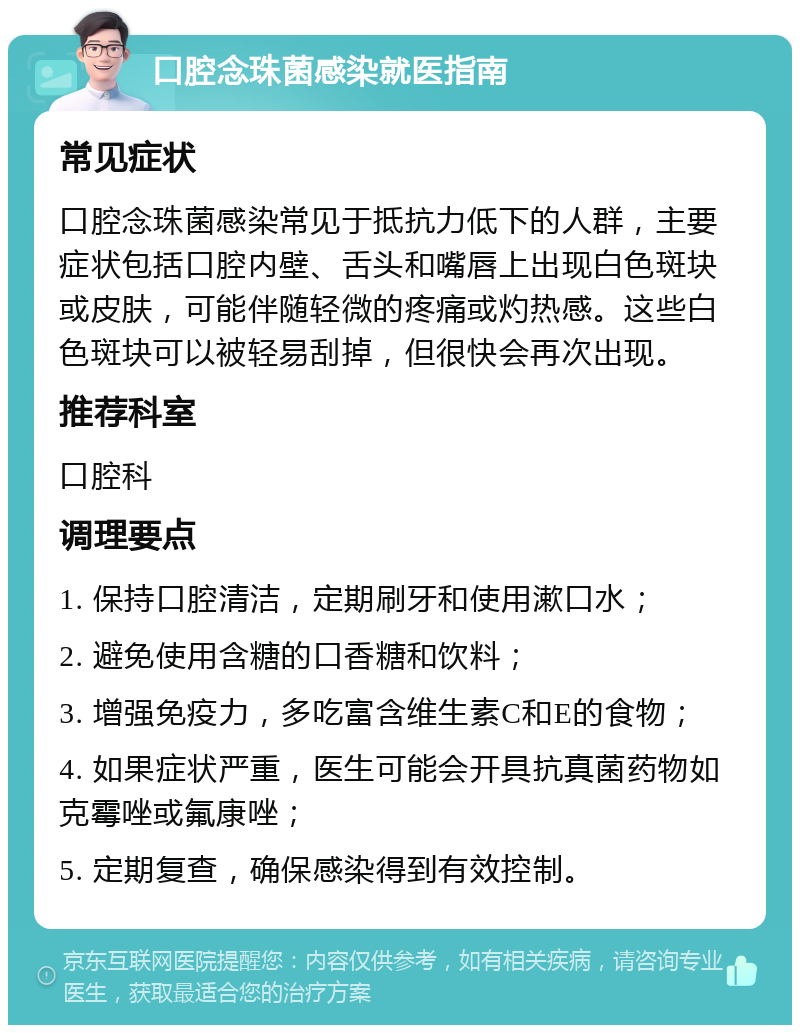 口腔念珠菌感染就医指南 常见症状 口腔念珠菌感染常见于抵抗力低下的人群，主要症状包括口腔内壁、舌头和嘴唇上出现白色斑块或皮肤，可能伴随轻微的疼痛或灼热感。这些白色斑块可以被轻易刮掉，但很快会再次出现。 推荐科室 口腔科 调理要点 1. 保持口腔清洁，定期刷牙和使用漱口水； 2. 避免使用含糖的口香糖和饮料； 3. 增强免疫力，多吃富含维生素C和E的食物； 4. 如果症状严重，医生可能会开具抗真菌药物如克霉唑或氟康唑； 5. 定期复查，确保感染得到有效控制。