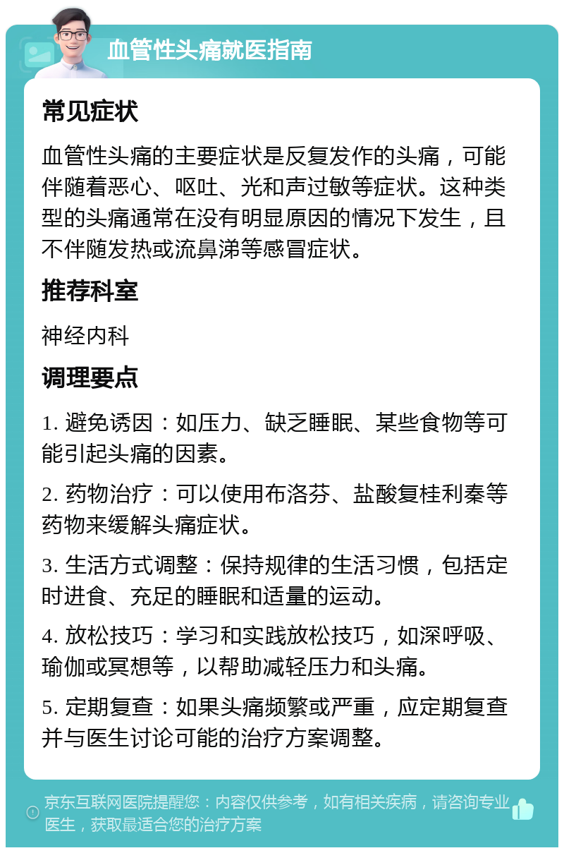 血管性头痛就医指南 常见症状 血管性头痛的主要症状是反复发作的头痛，可能伴随着恶心、呕吐、光和声过敏等症状。这种类型的头痛通常在没有明显原因的情况下发生，且不伴随发热或流鼻涕等感冒症状。 推荐科室 神经内科 调理要点 1. 避免诱因：如压力、缺乏睡眠、某些食物等可能引起头痛的因素。 2. 药物治疗：可以使用布洛芬、盐酸复桂利秦等药物来缓解头痛症状。 3. 生活方式调整：保持规律的生活习惯，包括定时进食、充足的睡眠和适量的运动。 4. 放松技巧：学习和实践放松技巧，如深呼吸、瑜伽或冥想等，以帮助减轻压力和头痛。 5. 定期复查：如果头痛频繁或严重，应定期复查并与医生讨论可能的治疗方案调整。