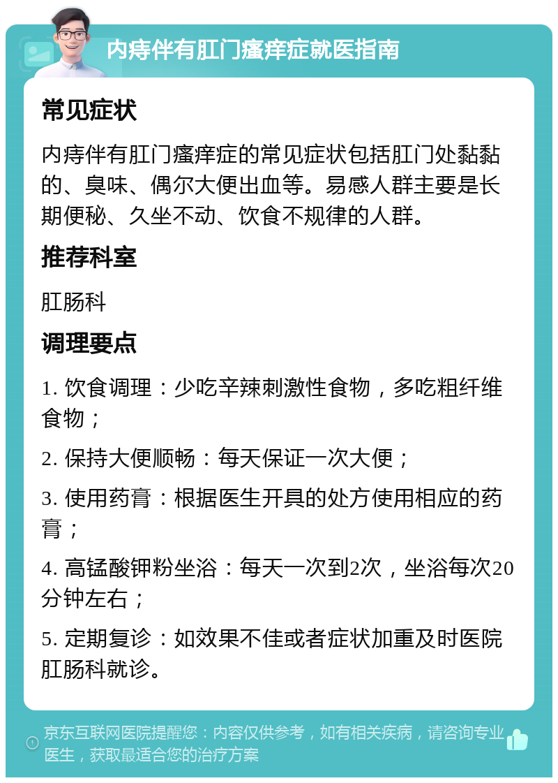 内痔伴有肛门瘙痒症就医指南 常见症状 内痔伴有肛门瘙痒症的常见症状包括肛门处黏黏的、臭味、偶尔大便出血等。易感人群主要是长期便秘、久坐不动、饮食不规律的人群。 推荐科室 肛肠科 调理要点 1. 饮食调理：少吃辛辣刺激性食物，多吃粗纤维食物； 2. 保持大便顺畅：每天保证一次大便； 3. 使用药膏：根据医生开具的处方使用相应的药膏； 4. 高锰酸钾粉坐浴：每天一次到2次，坐浴每次20分钟左右； 5. 定期复诊：如效果不佳或者症状加重及时医院肛肠科就诊。