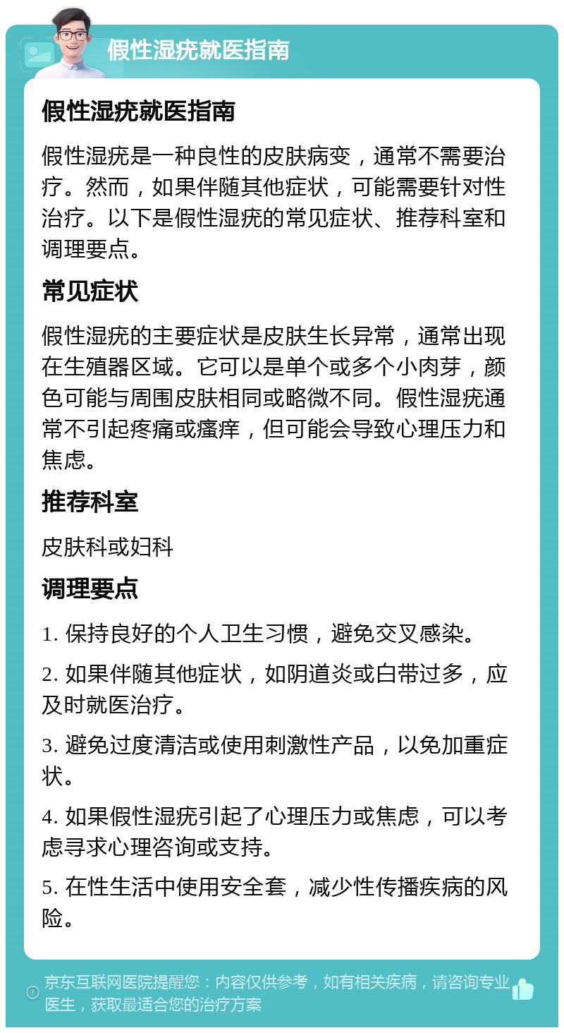 假性湿疣就医指南 假性湿疣就医指南 假性湿疣是一种良性的皮肤病变，通常不需要治疗。然而，如果伴随其他症状，可能需要针对性治疗。以下是假性湿疣的常见症状、推荐科室和调理要点。 常见症状 假性湿疣的主要症状是皮肤生长异常，通常出现在生殖器区域。它可以是单个或多个小肉芽，颜色可能与周围皮肤相同或略微不同。假性湿疣通常不引起疼痛或瘙痒，但可能会导致心理压力和焦虑。 推荐科室 皮肤科或妇科 调理要点 1. 保持良好的个人卫生习惯，避免交叉感染。 2. 如果伴随其他症状，如阴道炎或白带过多，应及时就医治疗。 3. 避免过度清洁或使用刺激性产品，以免加重症状。 4. 如果假性湿疣引起了心理压力或焦虑，可以考虑寻求心理咨询或支持。 5. 在性生活中使用安全套，减少性传播疾病的风险。