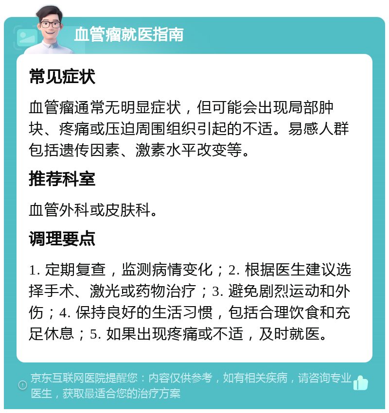 血管瘤就医指南 常见症状 血管瘤通常无明显症状，但可能会出现局部肿块、疼痛或压迫周围组织引起的不适。易感人群包括遗传因素、激素水平改变等。 推荐科室 血管外科或皮肤科。 调理要点 1. 定期复查，监测病情变化；2. 根据医生建议选择手术、激光或药物治疗；3. 避免剧烈运动和外伤；4. 保持良好的生活习惯，包括合理饮食和充足休息；5. 如果出现疼痛或不适，及时就医。