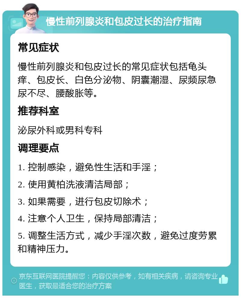 慢性前列腺炎和包皮过长的治疗指南 常见症状 慢性前列腺炎和包皮过长的常见症状包括龟头痒、包皮长、白色分泌物、阴囊潮湿、尿频尿急尿不尽、腰酸胀等。 推荐科室 泌尿外科或男科专科 调理要点 1. 控制感染，避免性生活和手淫； 2. 使用黄柏洗液清洁局部； 3. 如果需要，进行包皮切除术； 4. 注意个人卫生，保持局部清洁； 5. 调整生活方式，减少手淫次数，避免过度劳累和精神压力。