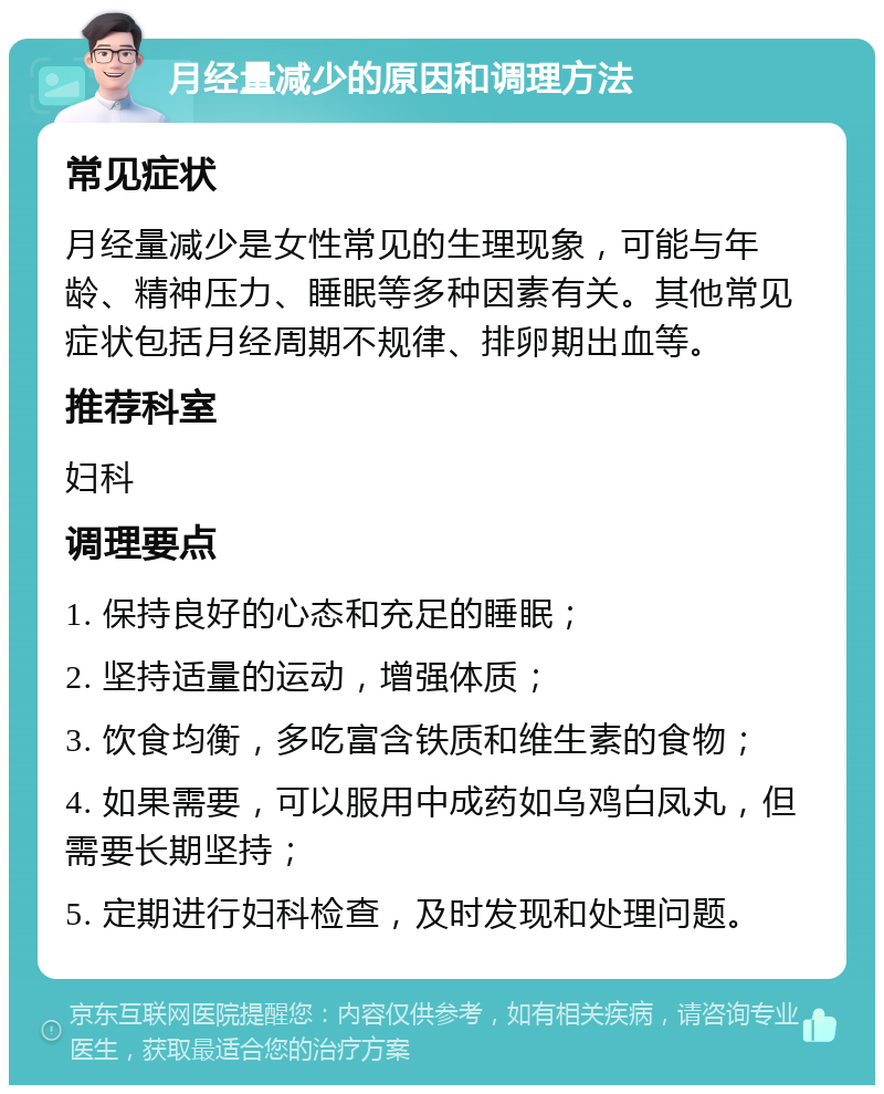 月经量减少的原因和调理方法 常见症状 月经量减少是女性常见的生理现象，可能与年龄、精神压力、睡眠等多种因素有关。其他常见症状包括月经周期不规律、排卵期出血等。 推荐科室 妇科 调理要点 1. 保持良好的心态和充足的睡眠； 2. 坚持适量的运动，增强体质； 3. 饮食均衡，多吃富含铁质和维生素的食物； 4. 如果需要，可以服用中成药如乌鸡白凤丸，但需要长期坚持； 5. 定期进行妇科检查，及时发现和处理问题。