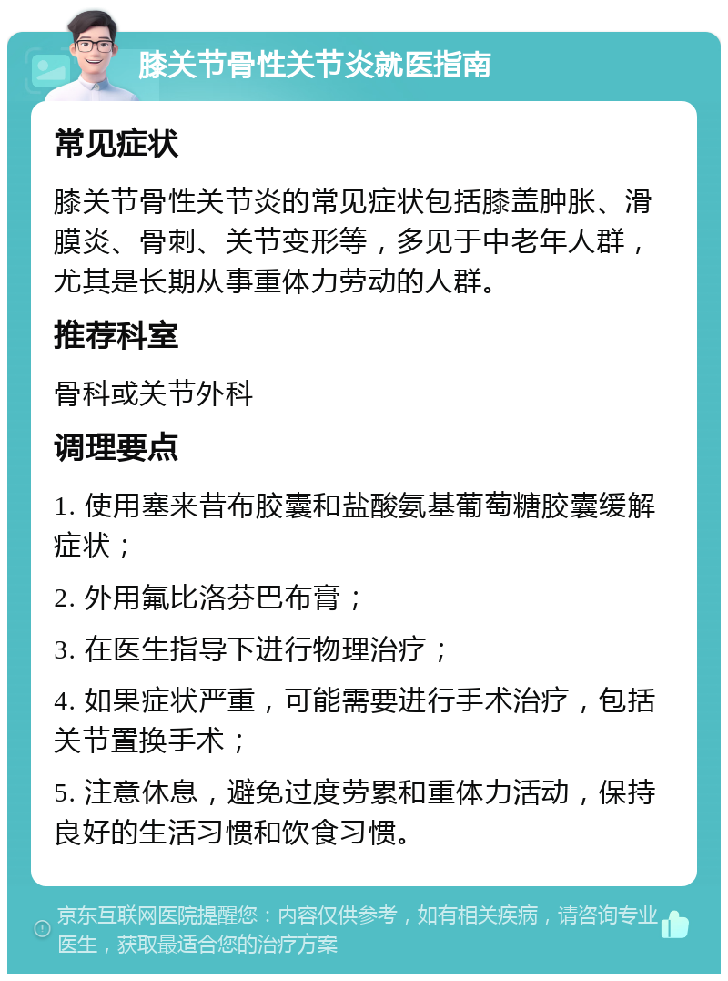 膝关节骨性关节炎就医指南 常见症状 膝关节骨性关节炎的常见症状包括膝盖肿胀、滑膜炎、骨刺、关节变形等，多见于中老年人群，尤其是长期从事重体力劳动的人群。 推荐科室 骨科或关节外科 调理要点 1. 使用塞来昔布胶囊和盐酸氨基葡萄糖胶囊缓解症状； 2. 外用氟比洛芬巴布膏； 3. 在医生指导下进行物理治疗； 4. 如果症状严重，可能需要进行手术治疗，包括关节置换手术； 5. 注意休息，避免过度劳累和重体力活动，保持良好的生活习惯和饮食习惯。