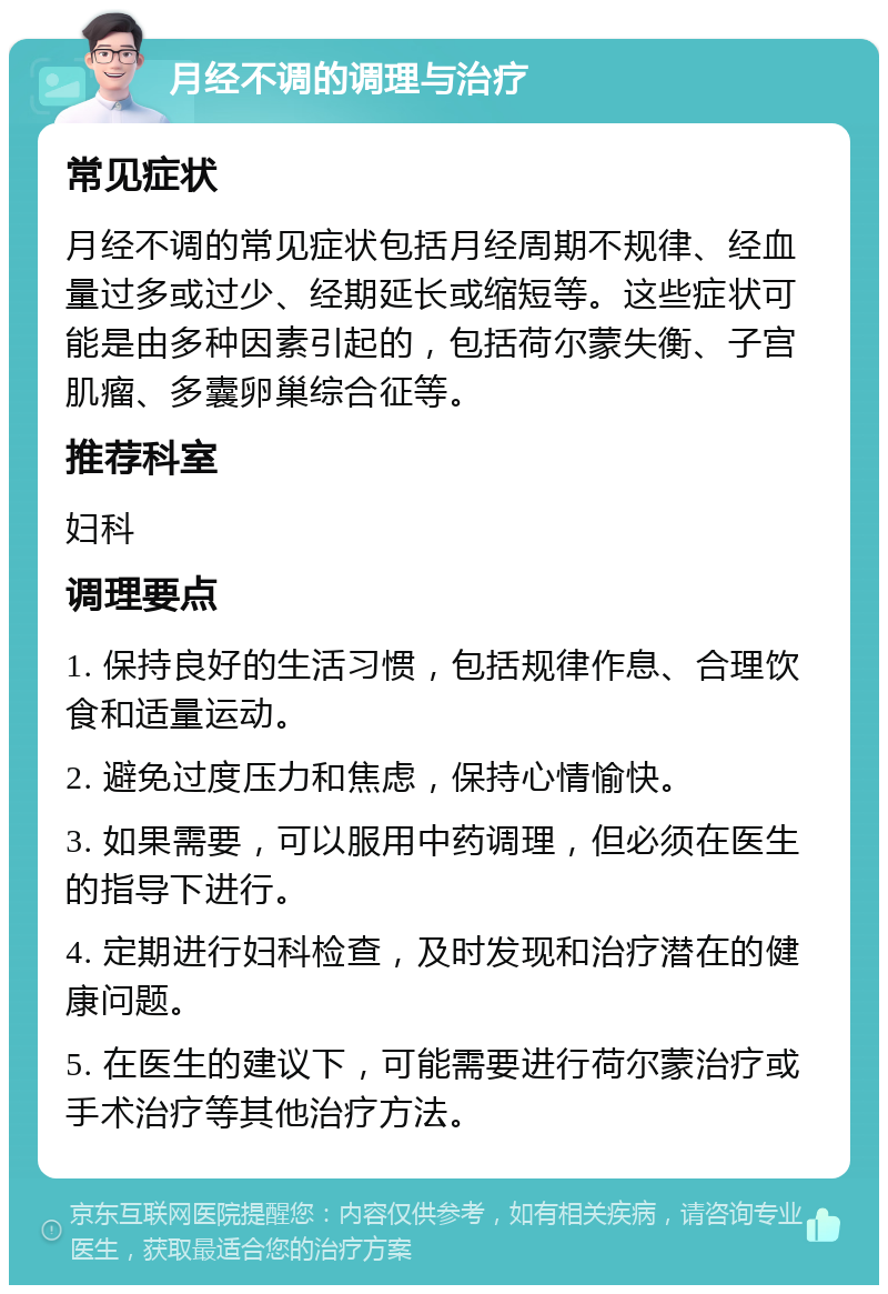 月经不调的调理与治疗 常见症状 月经不调的常见症状包括月经周期不规律、经血量过多或过少、经期延长或缩短等。这些症状可能是由多种因素引起的，包括荷尔蒙失衡、子宫肌瘤、多囊卵巢综合征等。 推荐科室 妇科 调理要点 1. 保持良好的生活习惯，包括规律作息、合理饮食和适量运动。 2. 避免过度压力和焦虑，保持心情愉快。 3. 如果需要，可以服用中药调理，但必须在医生的指导下进行。 4. 定期进行妇科检查，及时发现和治疗潜在的健康问题。 5. 在医生的建议下，可能需要进行荷尔蒙治疗或手术治疗等其他治疗方法。