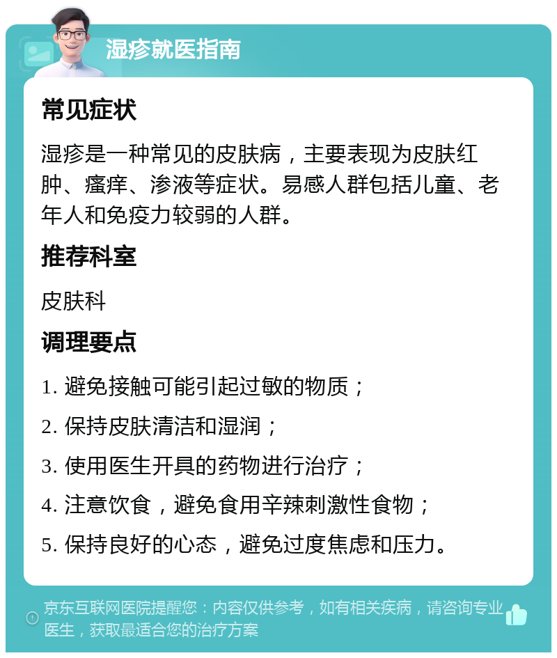 湿疹就医指南 常见症状 湿疹是一种常见的皮肤病，主要表现为皮肤红肿、瘙痒、渗液等症状。易感人群包括儿童、老年人和免疫力较弱的人群。 推荐科室 皮肤科 调理要点 1. 避免接触可能引起过敏的物质； 2. 保持皮肤清洁和湿润； 3. 使用医生开具的药物进行治疗； 4. 注意饮食，避免食用辛辣刺激性食物； 5. 保持良好的心态，避免过度焦虑和压力。