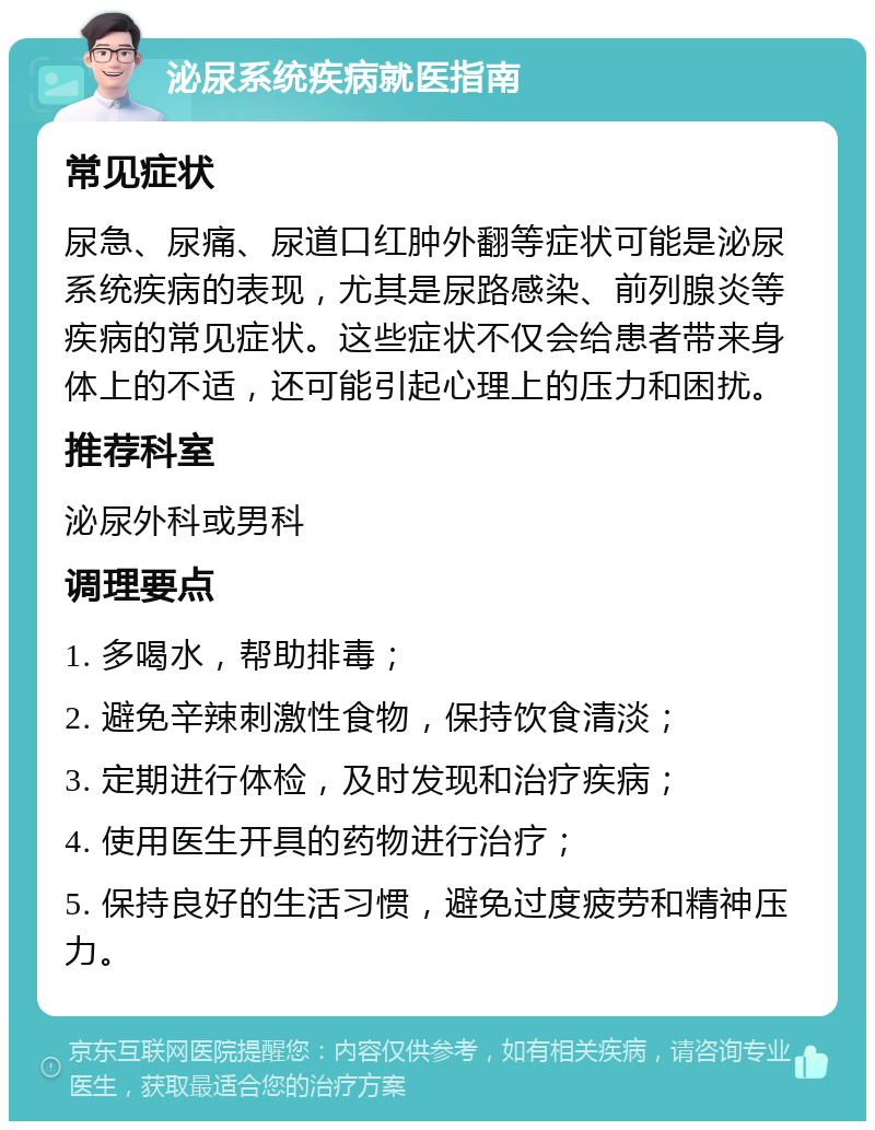 泌尿系统疾病就医指南 常见症状 尿急、尿痛、尿道口红肿外翻等症状可能是泌尿系统疾病的表现，尤其是尿路感染、前列腺炎等疾病的常见症状。这些症状不仅会给患者带来身体上的不适，还可能引起心理上的压力和困扰。 推荐科室 泌尿外科或男科 调理要点 1. 多喝水，帮助排毒； 2. 避免辛辣刺激性食物，保持饮食清淡； 3. 定期进行体检，及时发现和治疗疾病； 4. 使用医生开具的药物进行治疗； 5. 保持良好的生活习惯，避免过度疲劳和精神压力。