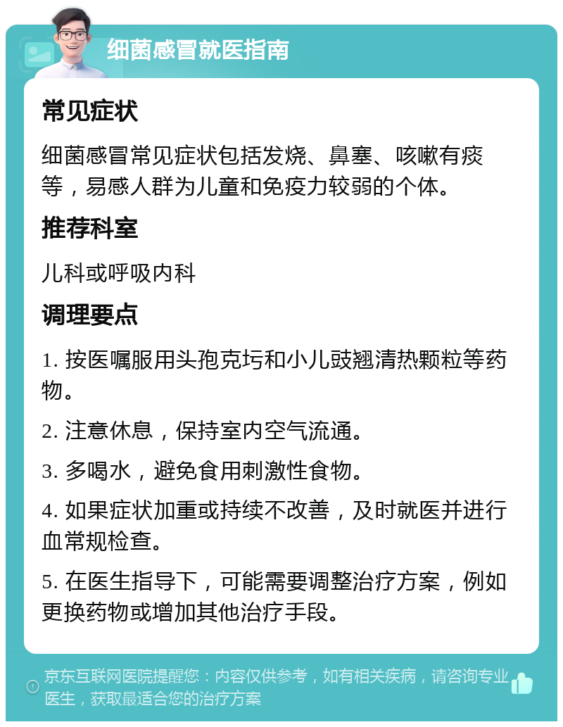 细菌感冒就医指南 常见症状 细菌感冒常见症状包括发烧、鼻塞、咳嗽有痰等，易感人群为儿童和免疫力较弱的个体。 推荐科室 儿科或呼吸内科 调理要点 1. 按医嘱服用头孢克圬和小儿豉翘清热颗粒等药物。 2. 注意休息，保持室内空气流通。 3. 多喝水，避免食用刺激性食物。 4. 如果症状加重或持续不改善，及时就医并进行血常规检查。 5. 在医生指导下，可能需要调整治疗方案，例如更换药物或增加其他治疗手段。