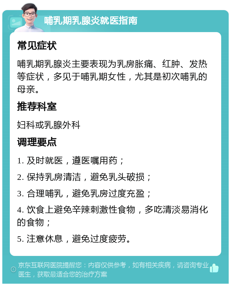 哺乳期乳腺炎就医指南 常见症状 哺乳期乳腺炎主要表现为乳房胀痛、红肿、发热等症状，多见于哺乳期女性，尤其是初次哺乳的母亲。 推荐科室 妇科或乳腺外科 调理要点 1. 及时就医，遵医嘱用药； 2. 保持乳房清洁，避免乳头破损； 3. 合理哺乳，避免乳房过度充盈； 4. 饮食上避免辛辣刺激性食物，多吃清淡易消化的食物； 5. 注意休息，避免过度疲劳。