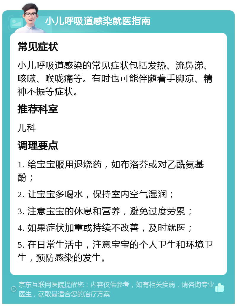 小儿呼吸道感染就医指南 常见症状 小儿呼吸道感染的常见症状包括发热、流鼻涕、咳嗽、喉咙痛等。有时也可能伴随着手脚凉、精神不振等症状。 推荐科室 儿科 调理要点 1. 给宝宝服用退烧药，如布洛芬或对乙酰氨基酚； 2. 让宝宝多喝水，保持室内空气湿润； 3. 注意宝宝的休息和营养，避免过度劳累； 4. 如果症状加重或持续不改善，及时就医； 5. 在日常生活中，注意宝宝的个人卫生和环境卫生，预防感染的发生。