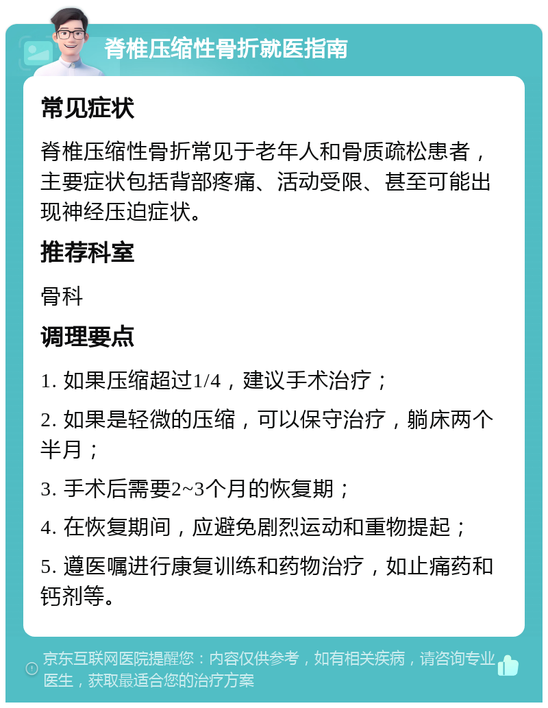 脊椎压缩性骨折就医指南 常见症状 脊椎压缩性骨折常见于老年人和骨质疏松患者，主要症状包括背部疼痛、活动受限、甚至可能出现神经压迫症状。 推荐科室 骨科 调理要点 1. 如果压缩超过1/4，建议手术治疗； 2. 如果是轻微的压缩，可以保守治疗，躺床两个半月； 3. 手术后需要2~3个月的恢复期； 4. 在恢复期间，应避免剧烈运动和重物提起； 5. 遵医嘱进行康复训练和药物治疗，如止痛药和钙剂等。