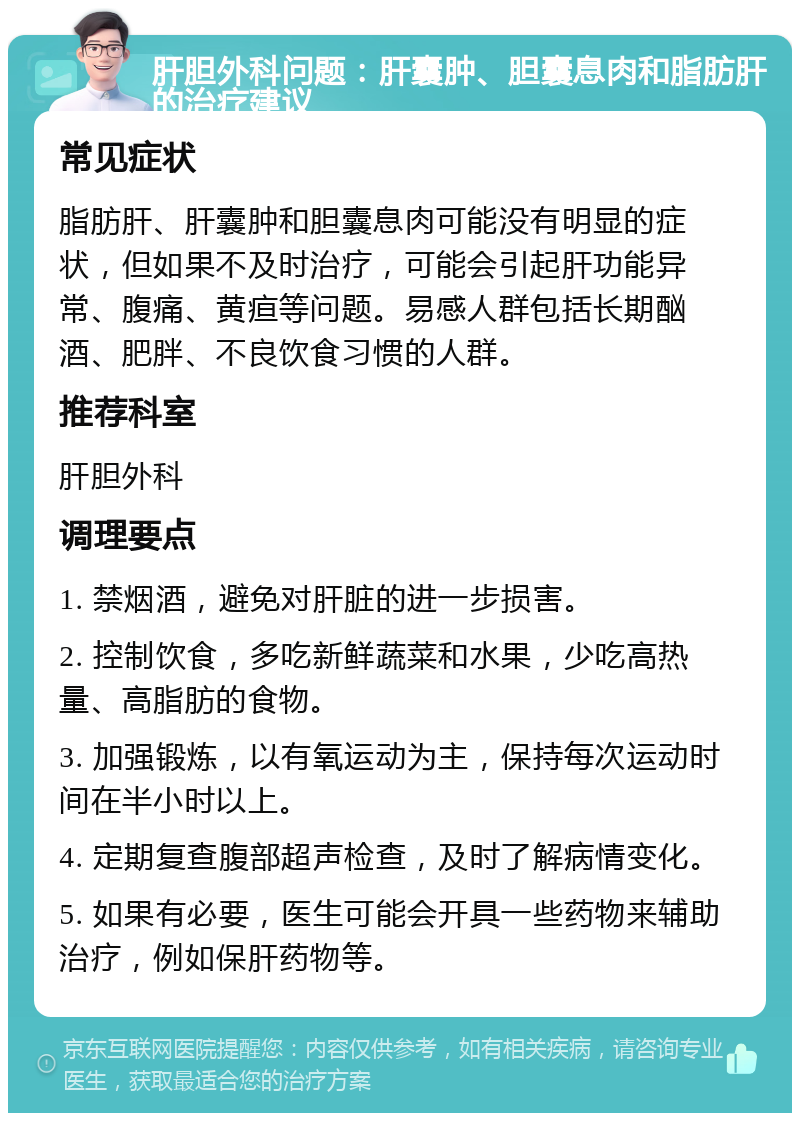 肝胆外科问题：肝囊肿、胆囊息肉和脂肪肝的治疗建议 常见症状 脂肪肝、肝囊肿和胆囊息肉可能没有明显的症状，但如果不及时治疗，可能会引起肝功能异常、腹痛、黄疸等问题。易感人群包括长期酗酒、肥胖、不良饮食习惯的人群。 推荐科室 肝胆外科 调理要点 1. 禁烟酒，避免对肝脏的进一步损害。 2. 控制饮食，多吃新鲜蔬菜和水果，少吃高热量、高脂肪的食物。 3. 加强锻炼，以有氧运动为主，保持每次运动时间在半小时以上。 4. 定期复查腹部超声检查，及时了解病情变化。 5. 如果有必要，医生可能会开具一些药物来辅助治疗，例如保肝药物等。