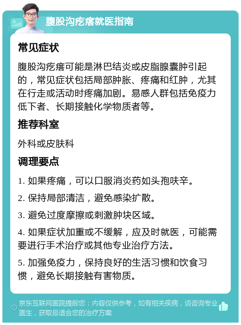 腹股沟疙瘩就医指南 常见症状 腹股沟疙瘩可能是淋巴结炎或皮脂腺囊肿引起的，常见症状包括局部肿胀、疼痛和红肿，尤其在行走或活动时疼痛加剧。易感人群包括免疫力低下者、长期接触化学物质者等。 推荐科室 外科或皮肤科 调理要点 1. 如果疼痛，可以口服消炎药如头孢呋辛。 2. 保持局部清洁，避免感染扩散。 3. 避免过度摩擦或刺激肿块区域。 4. 如果症状加重或不缓解，应及时就医，可能需要进行手术治疗或其他专业治疗方法。 5. 加强免疫力，保持良好的生活习惯和饮食习惯，避免长期接触有害物质。