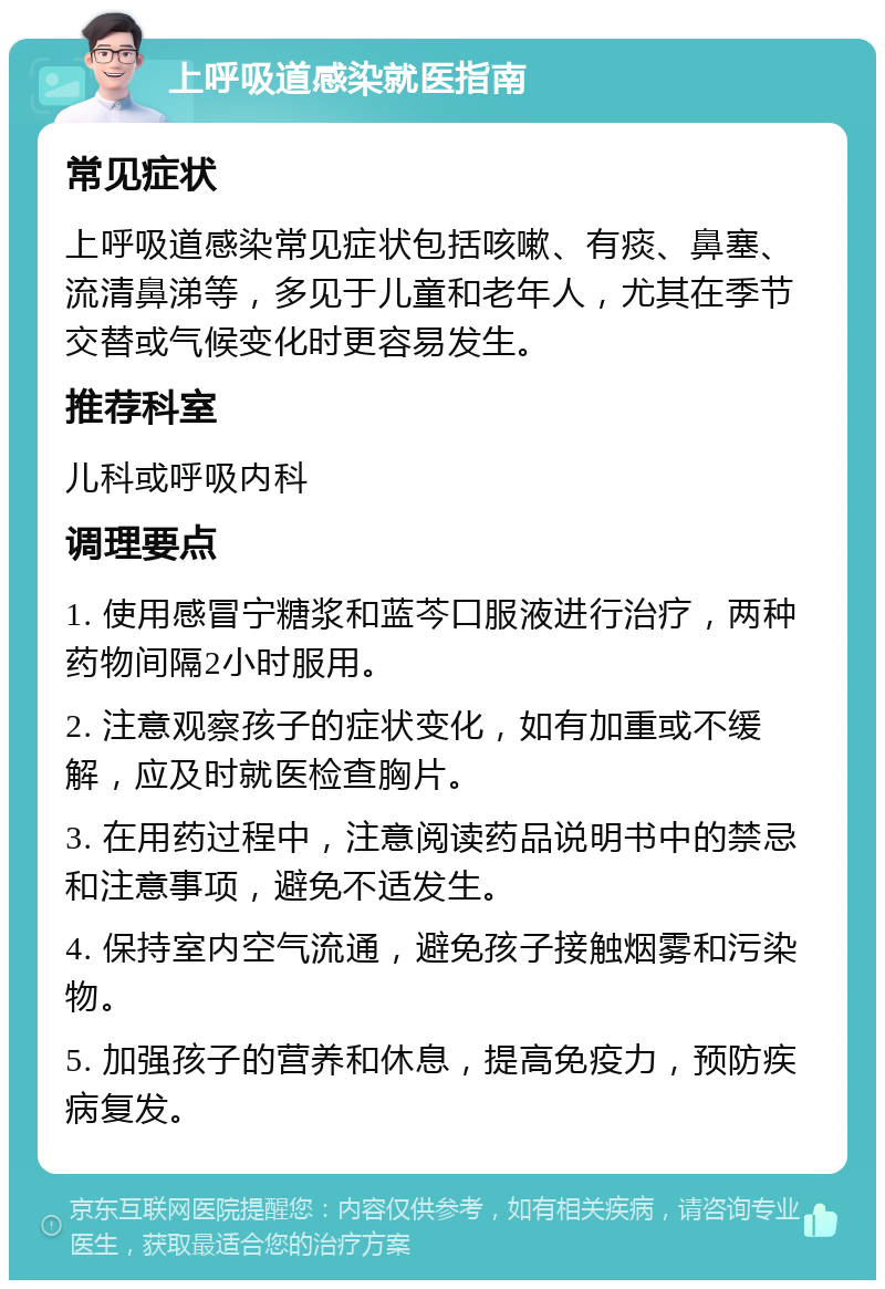 上呼吸道感染就医指南 常见症状 上呼吸道感染常见症状包括咳嗽、有痰、鼻塞、流清鼻涕等，多见于儿童和老年人，尤其在季节交替或气候变化时更容易发生。 推荐科室 儿科或呼吸内科 调理要点 1. 使用感冒宁糖浆和蓝芩口服液进行治疗，两种药物间隔2小时服用。 2. 注意观察孩子的症状变化，如有加重或不缓解，应及时就医检查胸片。 3. 在用药过程中，注意阅读药品说明书中的禁忌和注意事项，避免不适发生。 4. 保持室内空气流通，避免孩子接触烟雾和污染物。 5. 加强孩子的营养和休息，提高免疫力，预防疾病复发。