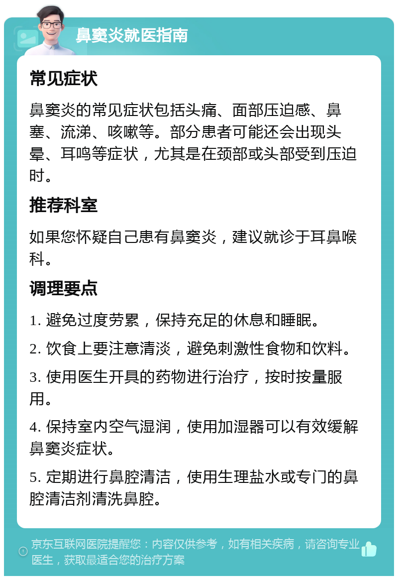 鼻窦炎就医指南 常见症状 鼻窦炎的常见症状包括头痛、面部压迫感、鼻塞、流涕、咳嗽等。部分患者可能还会出现头晕、耳鸣等症状，尤其是在颈部或头部受到压迫时。 推荐科室 如果您怀疑自己患有鼻窦炎，建议就诊于耳鼻喉科。 调理要点 1. 避免过度劳累，保持充足的休息和睡眠。 2. 饮食上要注意清淡，避免刺激性食物和饮料。 3. 使用医生开具的药物进行治疗，按时按量服用。 4. 保持室内空气湿润，使用加湿器可以有效缓解鼻窦炎症状。 5. 定期进行鼻腔清洁，使用生理盐水或专门的鼻腔清洁剂清洗鼻腔。