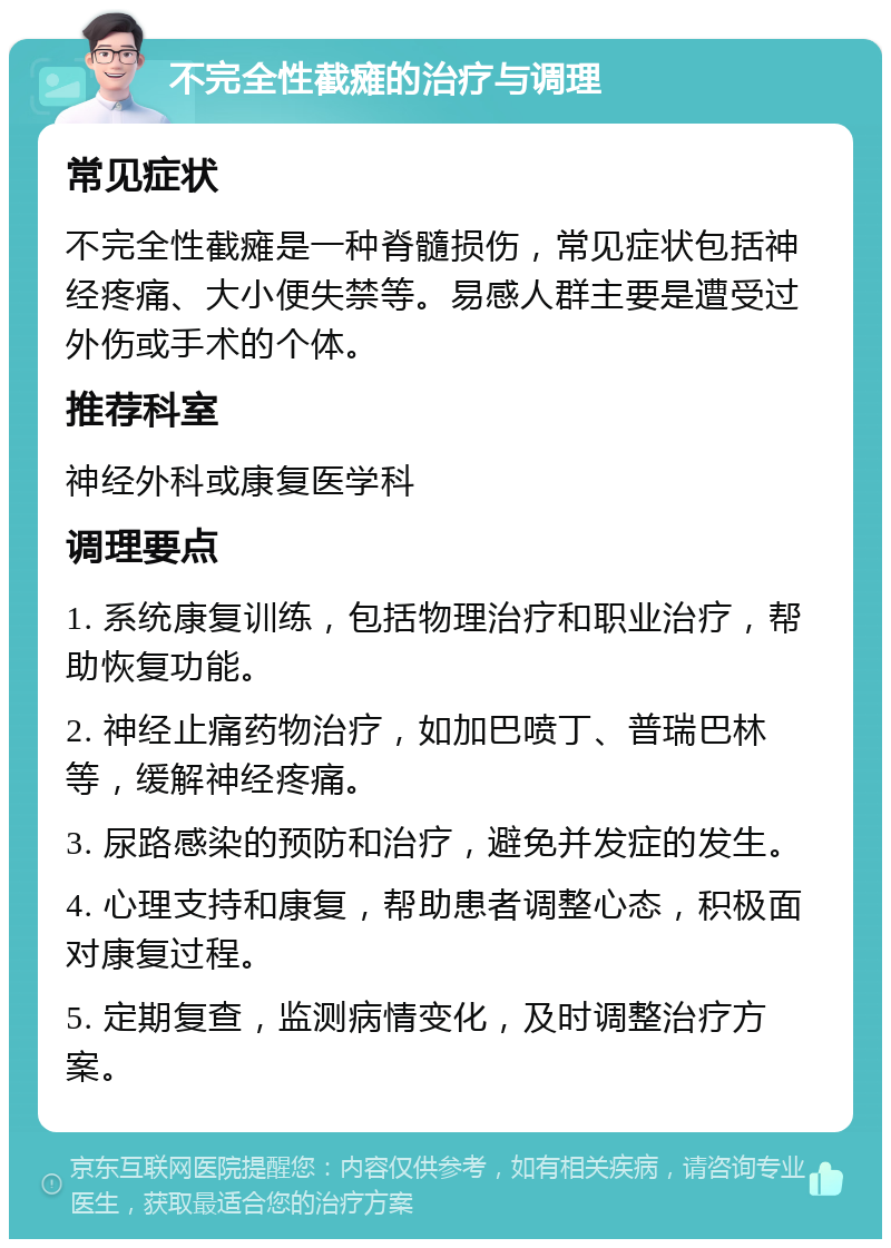 不完全性截瘫的治疗与调理 常见症状 不完全性截瘫是一种脊髓损伤，常见症状包括神经疼痛、大小便失禁等。易感人群主要是遭受过外伤或手术的个体。 推荐科室 神经外科或康复医学科 调理要点 1. 系统康复训练，包括物理治疗和职业治疗，帮助恢复功能。 2. 神经止痛药物治疗，如加巴喷丁、普瑞巴林等，缓解神经疼痛。 3. 尿路感染的预防和治疗，避免并发症的发生。 4. 心理支持和康复，帮助患者调整心态，积极面对康复过程。 5. 定期复查，监测病情变化，及时调整治疗方案。