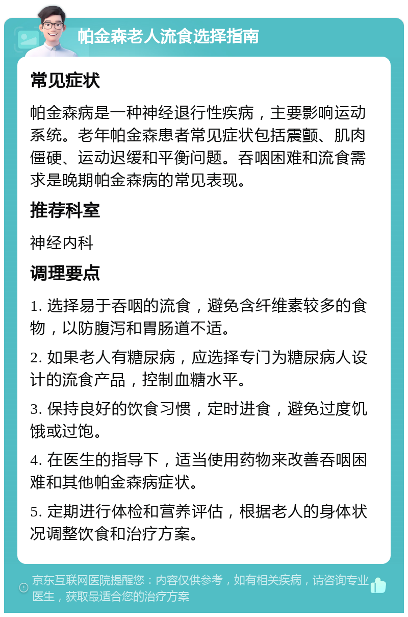 帕金森老人流食选择指南 常见症状 帕金森病是一种神经退行性疾病，主要影响运动系统。老年帕金森患者常见症状包括震颤、肌肉僵硬、运动迟缓和平衡问题。吞咽困难和流食需求是晚期帕金森病的常见表现。 推荐科室 神经内科 调理要点 1. 选择易于吞咽的流食，避免含纤维素较多的食物，以防腹泻和胃肠道不适。 2. 如果老人有糖尿病，应选择专门为糖尿病人设计的流食产品，控制血糖水平。 3. 保持良好的饮食习惯，定时进食，避免过度饥饿或过饱。 4. 在医生的指导下，适当使用药物来改善吞咽困难和其他帕金森病症状。 5. 定期进行体检和营养评估，根据老人的身体状况调整饮食和治疗方案。