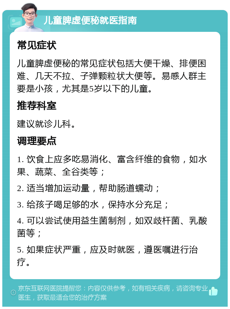 儿童脾虚便秘就医指南 常见症状 儿童脾虚便秘的常见症状包括大便干燥、排便困难、几天不拉、子弹颗粒状大便等。易感人群主要是小孩，尤其是5岁以下的儿童。 推荐科室 建议就诊儿科。 调理要点 1. 饮食上应多吃易消化、富含纤维的食物，如水果、蔬菜、全谷类等； 2. 适当增加运动量，帮助肠道蠕动； 3. 给孩子喝足够的水，保持水分充足； 4. 可以尝试使用益生菌制剂，如双歧杆菌、乳酸菌等； 5. 如果症状严重，应及时就医，遵医嘱进行治疗。