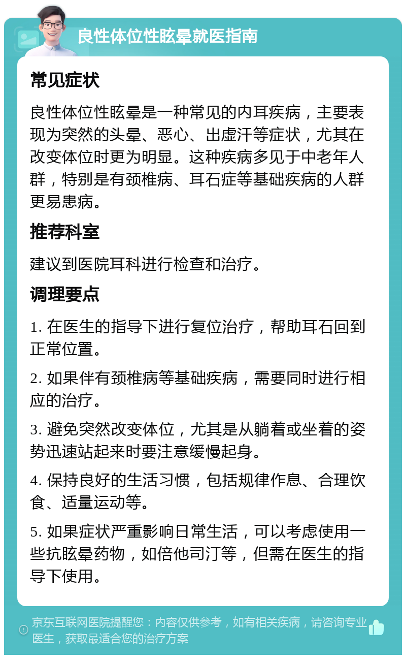 良性体位性眩晕就医指南 常见症状 良性体位性眩晕是一种常见的内耳疾病，主要表现为突然的头晕、恶心、出虚汗等症状，尤其在改变体位时更为明显。这种疾病多见于中老年人群，特别是有颈椎病、耳石症等基础疾病的人群更易患病。 推荐科室 建议到医院耳科进行检查和治疗。 调理要点 1. 在医生的指导下进行复位治疗，帮助耳石回到正常位置。 2. 如果伴有颈椎病等基础疾病，需要同时进行相应的治疗。 3. 避免突然改变体位，尤其是从躺着或坐着的姿势迅速站起来时要注意缓慢起身。 4. 保持良好的生活习惯，包括规律作息、合理饮食、适量运动等。 5. 如果症状严重影响日常生活，可以考虑使用一些抗眩晕药物，如倍他司汀等，但需在医生的指导下使用。