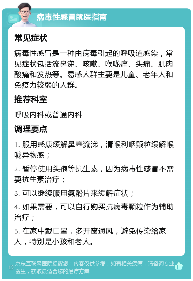 病毒性感冒就医指南 常见症状 病毒性感冒是一种由病毒引起的呼吸道感染，常见症状包括流鼻涕、咳嗽、喉咙痛、头痛、肌肉酸痛和发热等。易感人群主要是儿童、老年人和免疫力较弱的人群。 推荐科室 呼吸内科或普通内科 调理要点 1. 服用感康缓解鼻塞流涕，清喉利咽颗粒缓解喉咙异物感； 2. 暂停使用头孢等抗生素，因为病毒性感冒不需要抗生素治疗； 3. 可以继续服用氨酚片来缓解症状； 4. 如果需要，可以自行购买抗病毒颗粒作为辅助治疗； 5. 在家中戴口罩，多开窗通风，避免传染给家人，特别是小孩和老人。