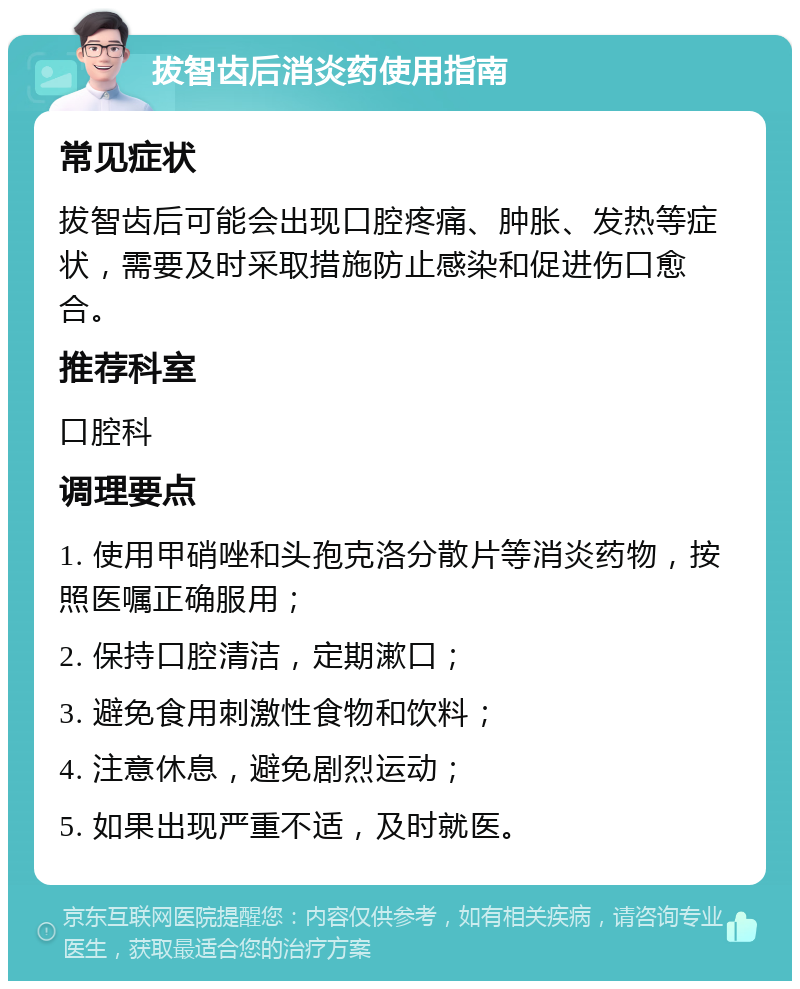 拔智齿后消炎药使用指南 常见症状 拔智齿后可能会出现口腔疼痛、肿胀、发热等症状，需要及时采取措施防止感染和促进伤口愈合。 推荐科室 口腔科 调理要点 1. 使用甲硝唑和头孢克洛分散片等消炎药物，按照医嘱正确服用； 2. 保持口腔清洁，定期漱口； 3. 避免食用刺激性食物和饮料； 4. 注意休息，避免剧烈运动； 5. 如果出现严重不适，及时就医。