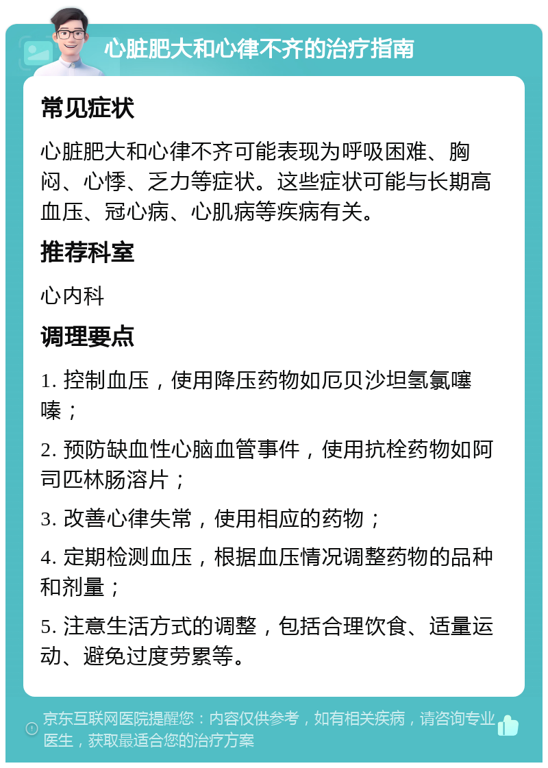 心脏肥大和心律不齐的治疗指南 常见症状 心脏肥大和心律不齐可能表现为呼吸困难、胸闷、心悸、乏力等症状。这些症状可能与长期高血压、冠心病、心肌病等疾病有关。 推荐科室 心内科 调理要点 1. 控制血压，使用降压药物如厄贝沙坦氢氯噻嗪； 2. 预防缺血性心脑血管事件，使用抗栓药物如阿司匹林肠溶片； 3. 改善心律失常，使用相应的药物； 4. 定期检测血压，根据血压情况调整药物的品种和剂量； 5. 注意生活方式的调整，包括合理饮食、适量运动、避免过度劳累等。