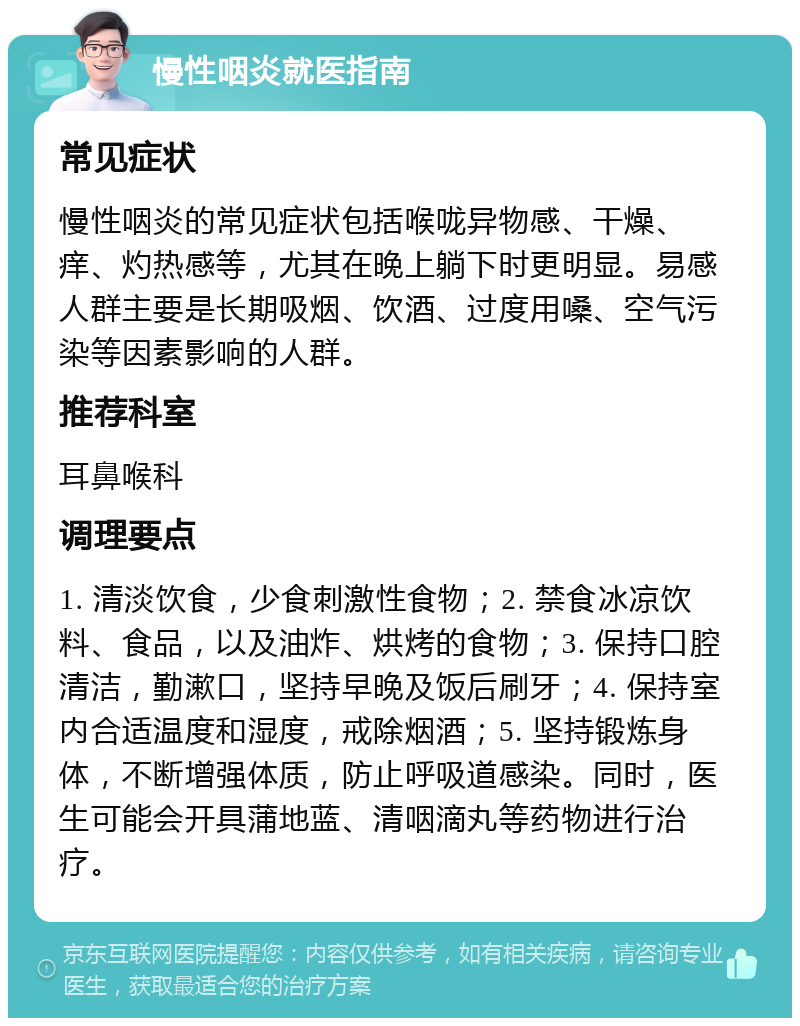 慢性咽炎就医指南 常见症状 慢性咽炎的常见症状包括喉咙异物感、干燥、痒、灼热感等，尤其在晚上躺下时更明显。易感人群主要是长期吸烟、饮酒、过度用嗓、空气污染等因素影响的人群。 推荐科室 耳鼻喉科 调理要点 1. 清淡饮食，少食刺激性食物；2. 禁食冰凉饮料、食品，以及油炸、烘烤的食物；3. 保持口腔清洁，勤漱口，坚持早晚及饭后刷牙；4. 保持室内合适温度和湿度，戒除烟酒；5. 坚持锻炼身体，不断增强体质，防止呼吸道感染。同时，医生可能会开具蒲地蓝、清咽滴丸等药物进行治疗。