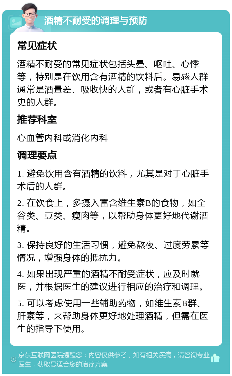 酒精不耐受的调理与预防 常见症状 酒精不耐受的常见症状包括头晕、呕吐、心悸等，特别是在饮用含有酒精的饮料后。易感人群通常是酒量差、吸收快的人群，或者有心脏手术史的人群。 推荐科室 心血管内科或消化内科 调理要点 1. 避免饮用含有酒精的饮料，尤其是对于心脏手术后的人群。 2. 在饮食上，多摄入富含维生素B的食物，如全谷类、豆类、瘦肉等，以帮助身体更好地代谢酒精。 3. 保持良好的生活习惯，避免熬夜、过度劳累等情况，增强身体的抵抗力。 4. 如果出现严重的酒精不耐受症状，应及时就医，并根据医生的建议进行相应的治疗和调理。 5. 可以考虑使用一些辅助药物，如维生素B群、肝素等，来帮助身体更好地处理酒精，但需在医生的指导下使用。