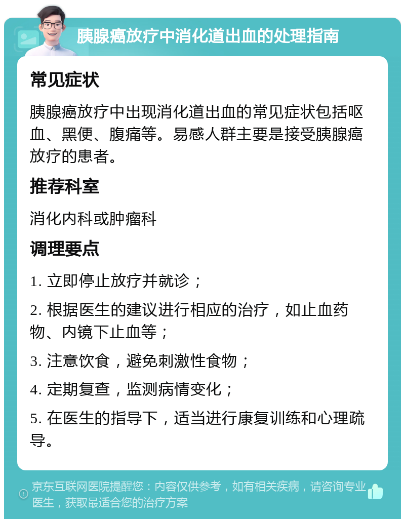 胰腺癌放疗中消化道出血的处理指南 常见症状 胰腺癌放疗中出现消化道出血的常见症状包括呕血、黑便、腹痛等。易感人群主要是接受胰腺癌放疗的患者。 推荐科室 消化内科或肿瘤科 调理要点 1. 立即停止放疗并就诊； 2. 根据医生的建议进行相应的治疗，如止血药物、内镜下止血等； 3. 注意饮食，避免刺激性食物； 4. 定期复查，监测病情变化； 5. 在医生的指导下，适当进行康复训练和心理疏导。