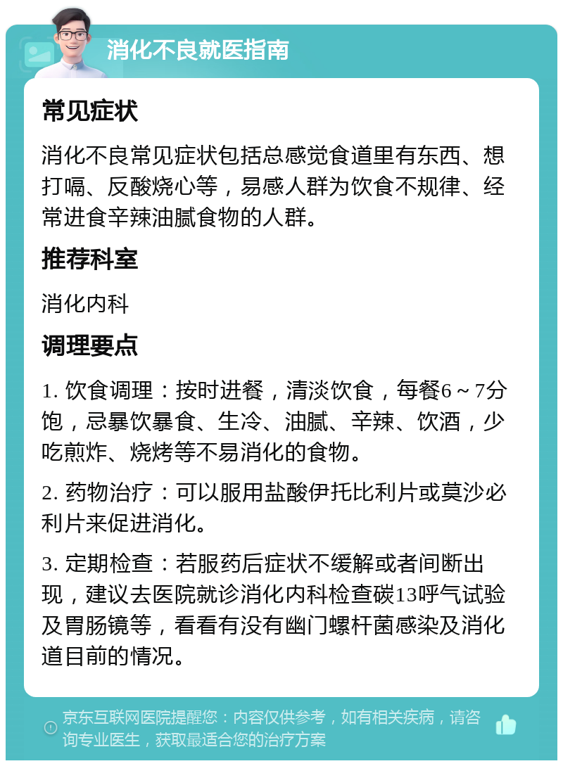 消化不良就医指南 常见症状 消化不良常见症状包括总感觉食道里有东西、想打嗝、反酸烧心等，易感人群为饮食不规律、经常进食辛辣油腻食物的人群。 推荐科室 消化内科 调理要点 1. 饮食调理：按时进餐，清淡饮食，每餐6～7分饱，忌暴饮暴食、生冷、油腻、辛辣、饮酒，少吃煎炸、烧烤等不易消化的食物。 2. 药物治疗：可以服用盐酸伊托比利片或莫沙必利片来促进消化。 3. 定期检查：若服药后症状不缓解或者间断出现，建议去医院就诊消化内科检查碳13呼气试验及胃肠镜等，看看有没有幽门螺杆菌感染及消化道目前的情况。