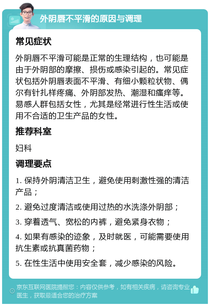 外阴唇不平滑的原因与调理 常见症状 外阴唇不平滑可能是正常的生理结构，也可能是由于外阴部的摩擦、损伤或感染引起的。常见症状包括外阴唇表面不平滑、有细小颗粒状物、偶尔有针扎样疼痛、外阴部发热、潮湿和瘙痒等。易感人群包括女性，尤其是经常进行性生活或使用不合适的卫生产品的女性。 推荐科室 妇科 调理要点 1. 保持外阴清洁卫生，避免使用刺激性强的清洁产品； 2. 避免过度清洁或使用过热的水洗涤外阴部； 3. 穿着透气、宽松的内裤，避免紧身衣物； 4. 如果有感染的迹象，及时就医，可能需要使用抗生素或抗真菌药物； 5. 在性生活中使用安全套，减少感染的风险。