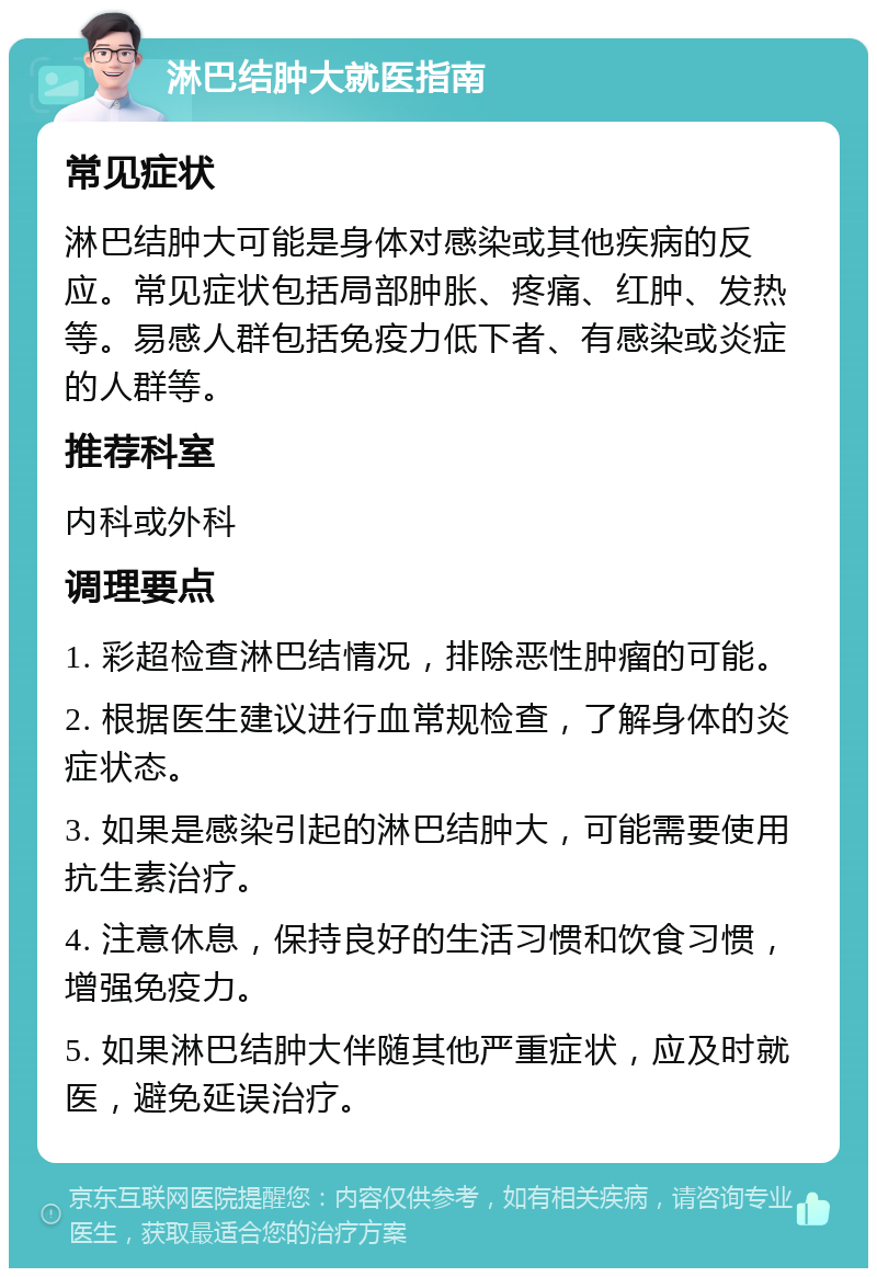 淋巴结肿大就医指南 常见症状 淋巴结肿大可能是身体对感染或其他疾病的反应。常见症状包括局部肿胀、疼痛、红肿、发热等。易感人群包括免疫力低下者、有感染或炎症的人群等。 推荐科室 内科或外科 调理要点 1. 彩超检查淋巴结情况，排除恶性肿瘤的可能。 2. 根据医生建议进行血常规检查，了解身体的炎症状态。 3. 如果是感染引起的淋巴结肿大，可能需要使用抗生素治疗。 4. 注意休息，保持良好的生活习惯和饮食习惯，增强免疫力。 5. 如果淋巴结肿大伴随其他严重症状，应及时就医，避免延误治疗。