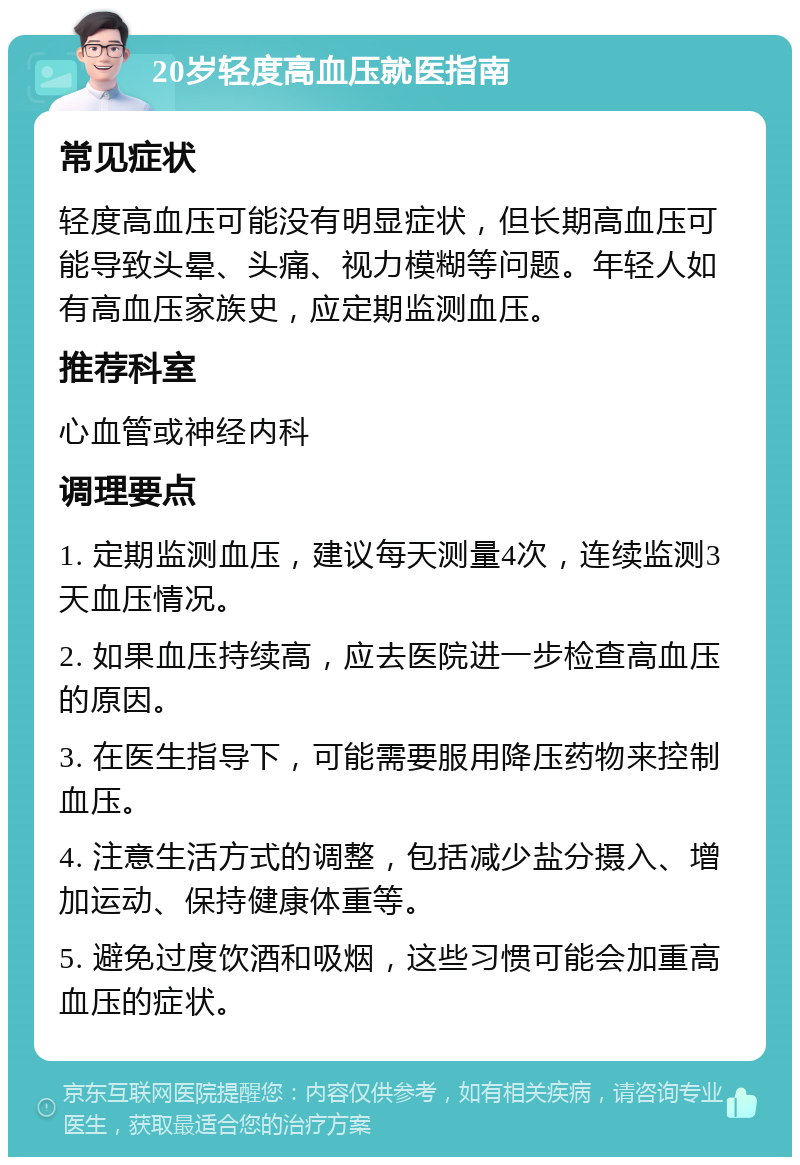 20岁轻度高血压就医指南 常见症状 轻度高血压可能没有明显症状，但长期高血压可能导致头晕、头痛、视力模糊等问题。年轻人如有高血压家族史，应定期监测血压。 推荐科室 心血管或神经内科 调理要点 1. 定期监测血压，建议每天测量4次，连续监测3天血压情况。 2. 如果血压持续高，应去医院进一步检查高血压的原因。 3. 在医生指导下，可能需要服用降压药物来控制血压。 4. 注意生活方式的调整，包括减少盐分摄入、增加运动、保持健康体重等。 5. 避免过度饮酒和吸烟，这些习惯可能会加重高血压的症状。