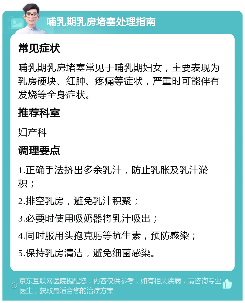 哺乳期乳房堵塞处理指南 常见症状 哺乳期乳房堵塞常见于哺乳期妇女，主要表现为乳房硬块、红肿、疼痛等症状，严重时可能伴有发烧等全身症状。 推荐科室 妇产科 调理要点 1.正确手法挤出多余乳汁，防止乳胀及乳汁淤积； 2.排空乳房，避免乳汁积聚； 3.必要时使用吸奶器将乳汁吸出； 4.同时服用头孢克肟等抗生素，预防感染； 5.保持乳房清洁，避免细菌感染。