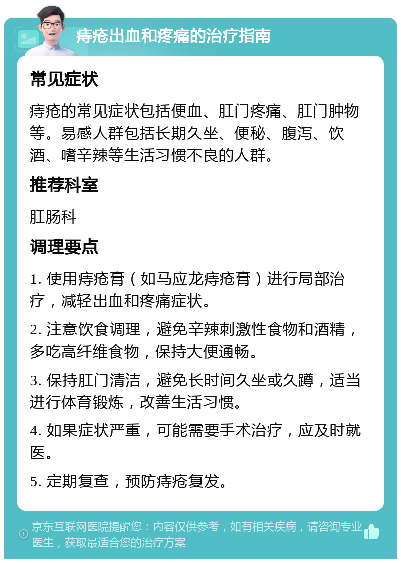 痔疮出血和疼痛的治疗指南 常见症状 痔疮的常见症状包括便血、肛门疼痛、肛门肿物等。易感人群包括长期久坐、便秘、腹泻、饮酒、嗜辛辣等生活习惯不良的人群。 推荐科室 肛肠科 调理要点 1. 使用痔疮膏（如马应龙痔疮膏）进行局部治疗，减轻出血和疼痛症状。 2. 注意饮食调理，避免辛辣刺激性食物和酒精，多吃高纤维食物，保持大便通畅。 3. 保持肛门清洁，避免长时间久坐或久蹲，适当进行体育锻炼，改善生活习惯。 4. 如果症状严重，可能需要手术治疗，应及时就医。 5. 定期复查，预防痔疮复发。