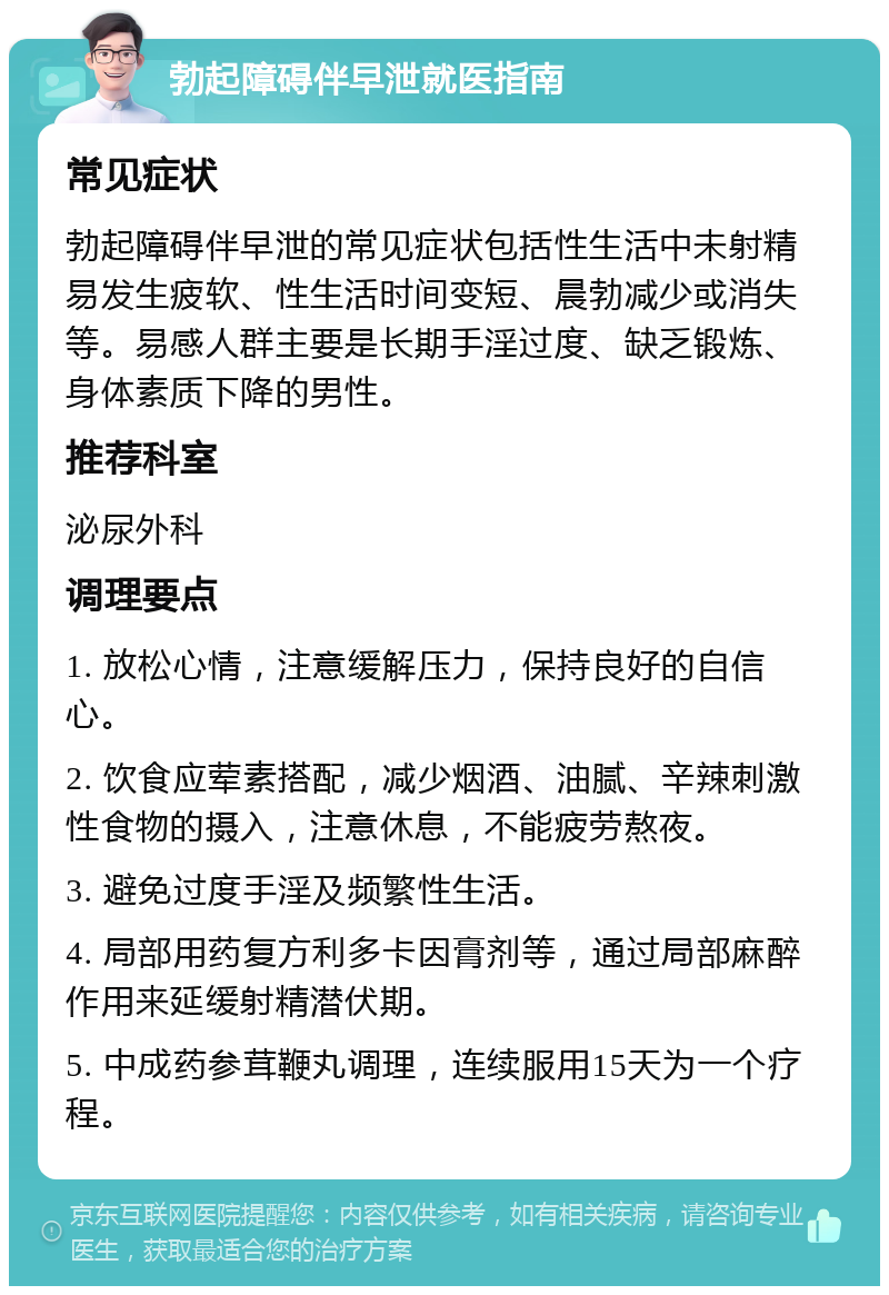 勃起障碍伴早泄就医指南 常见症状 勃起障碍伴早泄的常见症状包括性生活中未射精易发生疲软、性生活时间变短、晨勃减少或消失等。易感人群主要是长期手淫过度、缺乏锻炼、身体素质下降的男性。 推荐科室 泌尿外科 调理要点 1. 放松心情，注意缓解压力，保持良好的自信心。 2. 饮食应荤素搭配，减少烟酒、油腻、辛辣刺激性食物的摄入，注意休息，不能疲劳熬夜。 3. 避免过度手淫及频繁性生活。 4. 局部用药复方利多卡因膏剂等，通过局部麻醉作用来延缓射精潜伏期。 5. 中成药参茸鞭丸调理，连续服用15天为一个疗程。