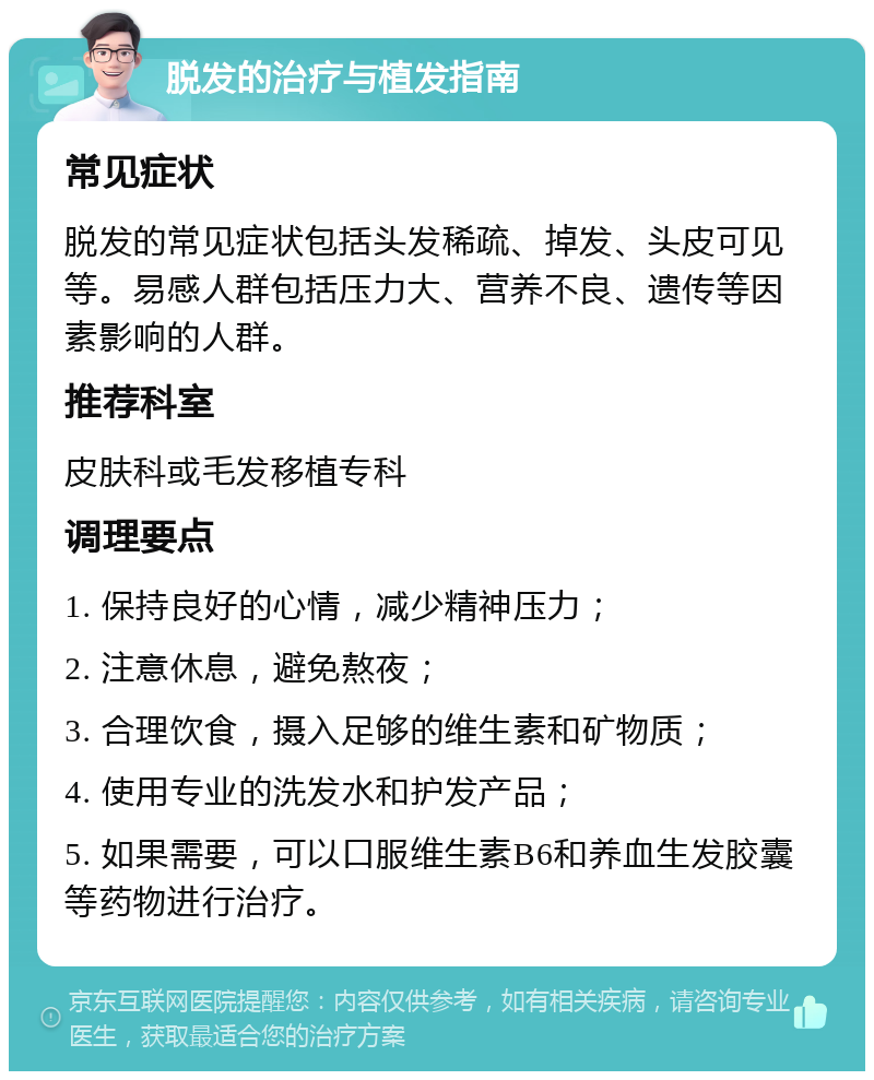 脱发的治疗与植发指南 常见症状 脱发的常见症状包括头发稀疏、掉发、头皮可见等。易感人群包括压力大、营养不良、遗传等因素影响的人群。 推荐科室 皮肤科或毛发移植专科 调理要点 1. 保持良好的心情，减少精神压力； 2. 注意休息，避免熬夜； 3. 合理饮食，摄入足够的维生素和矿物质； 4. 使用专业的洗发水和护发产品； 5. 如果需要，可以口服维生素B6和养血生发胶囊等药物进行治疗。