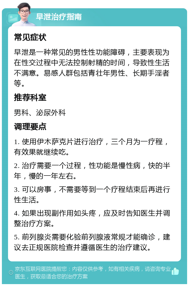 早泄治疗指南 常见症状 早泄是一种常见的男性性功能障碍，主要表现为在性交过程中无法控制射精的时间，导致性生活不满意。易感人群包括青壮年男性、长期手淫者等。 推荐科室 男科、泌尿外科 调理要点 1. 使用伊木萨克片进行治疗，三个月为一疗程，有效果就继续吃。 2. 治疗需要一个过程，性功能是慢性病，快的半年，慢的一年左右。 3. 可以房事，不需要等到一个疗程结束后再进行性生活。 4. 如果出现副作用如头疼，应及时告知医生并调整治疗方案。 5. 前列腺炎需要化验前列腺液常规才能确诊，建议去正规医院检查并遵循医生的治疗建议。