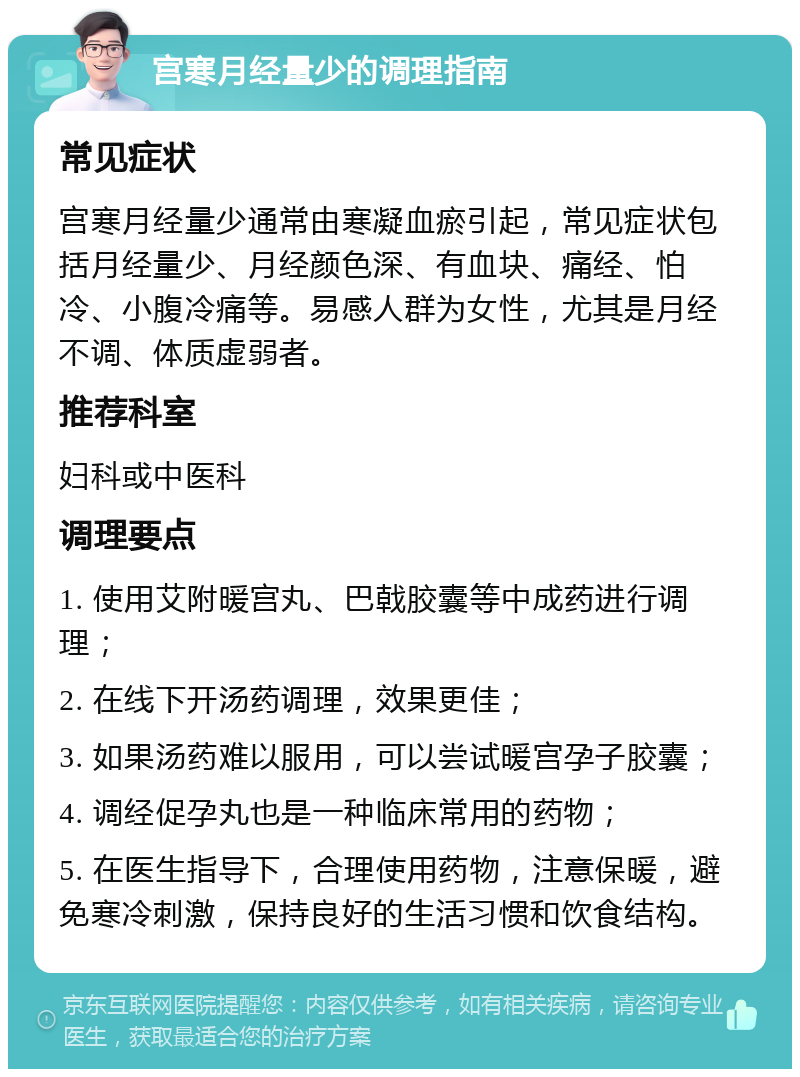 宫寒月经量少的调理指南 常见症状 宫寒月经量少通常由寒凝血瘀引起，常见症状包括月经量少、月经颜色深、有血块、痛经、怕冷、小腹冷痛等。易感人群为女性，尤其是月经不调、体质虚弱者。 推荐科室 妇科或中医科 调理要点 1. 使用艾附暖宫丸、巴戟胶囊等中成药进行调理； 2. 在线下开汤药调理，效果更佳； 3. 如果汤药难以服用，可以尝试暖宫孕子胶囊； 4. 调经促孕丸也是一种临床常用的药物； 5. 在医生指导下，合理使用药物，注意保暖，避免寒冷刺激，保持良好的生活习惯和饮食结构。