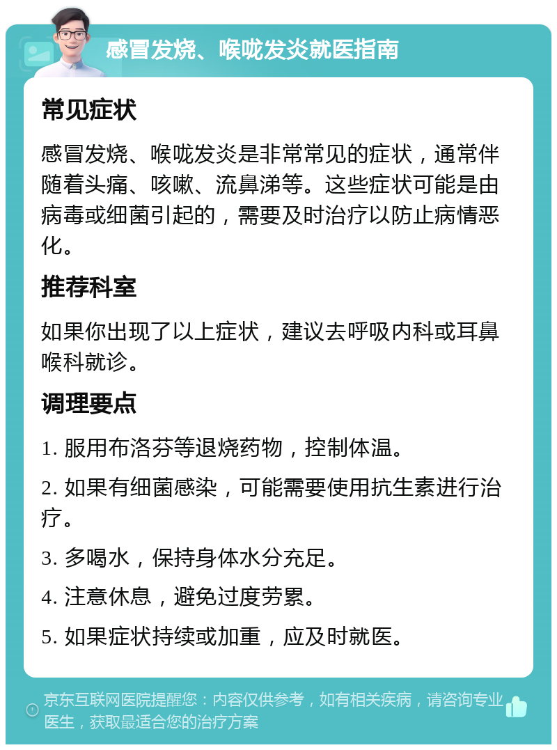 感冒发烧、喉咙发炎就医指南 常见症状 感冒发烧、喉咙发炎是非常常见的症状，通常伴随着头痛、咳嗽、流鼻涕等。这些症状可能是由病毒或细菌引起的，需要及时治疗以防止病情恶化。 推荐科室 如果你出现了以上症状，建议去呼吸内科或耳鼻喉科就诊。 调理要点 1. 服用布洛芬等退烧药物，控制体温。 2. 如果有细菌感染，可能需要使用抗生素进行治疗。 3. 多喝水，保持身体水分充足。 4. 注意休息，避免过度劳累。 5. 如果症状持续或加重，应及时就医。