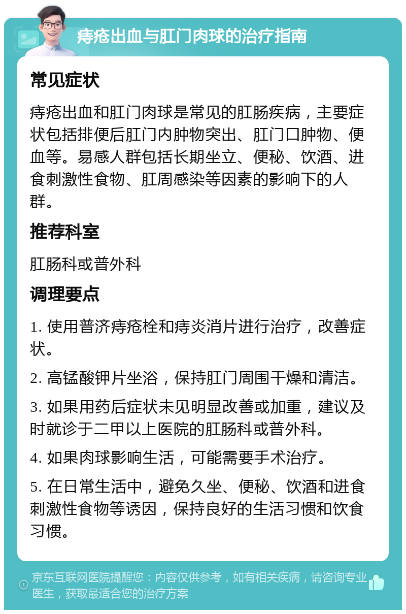 痔疮出血与肛门肉球的治疗指南 常见症状 痔疮出血和肛门肉球是常见的肛肠疾病，主要症状包括排便后肛门内肿物突出、肛门口肿物、便血等。易感人群包括长期坐立、便秘、饮酒、进食刺激性食物、肛周感染等因素的影响下的人群。 推荐科室 肛肠科或普外科 调理要点 1. 使用普济痔疮栓和痔炎消片进行治疗，改善症状。 2. 高锰酸钾片坐浴，保持肛门周围干燥和清洁。 3. 如果用药后症状未见明显改善或加重，建议及时就诊于二甲以上医院的肛肠科或普外科。 4. 如果肉球影响生活，可能需要手术治疗。 5. 在日常生活中，避免久坐、便秘、饮酒和进食刺激性食物等诱因，保持良好的生活习惯和饮食习惯。