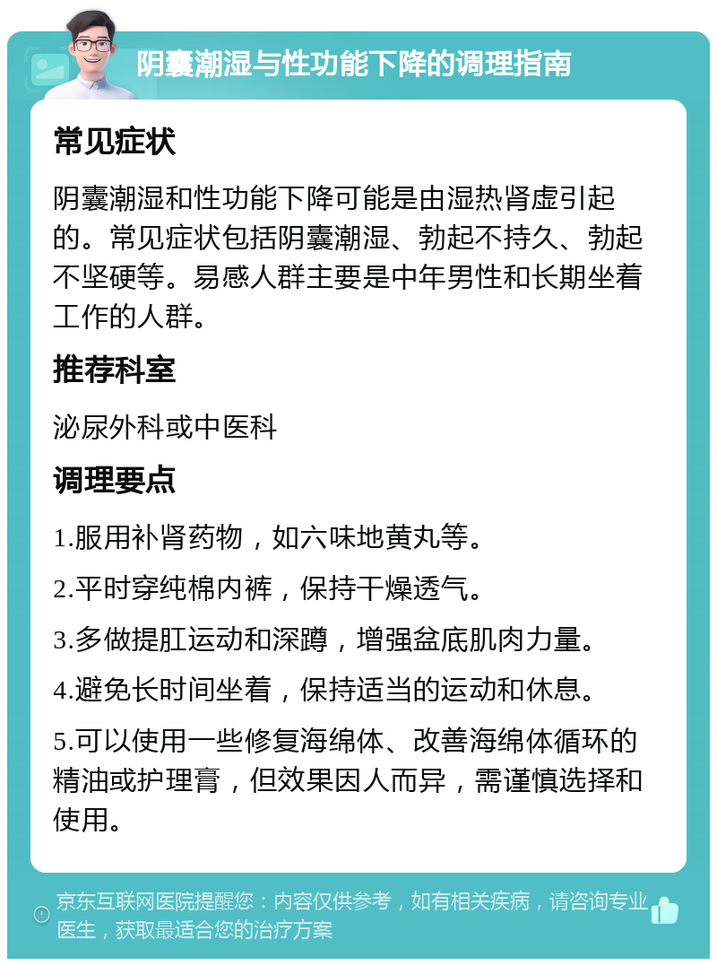 阴囊潮湿与性功能下降的调理指南 常见症状 阴囊潮湿和性功能下降可能是由湿热肾虚引起的。常见症状包括阴囊潮湿、勃起不持久、勃起不坚硬等。易感人群主要是中年男性和长期坐着工作的人群。 推荐科室 泌尿外科或中医科 调理要点 1.服用补肾药物，如六味地黄丸等。 2.平时穿纯棉内裤，保持干燥透气。 3.多做提肛运动和深蹲，增强盆底肌肉力量。 4.避免长时间坐着，保持适当的运动和休息。 5.可以使用一些修复海绵体、改善海绵体循环的精油或护理膏，但效果因人而异，需谨慎选择和使用。