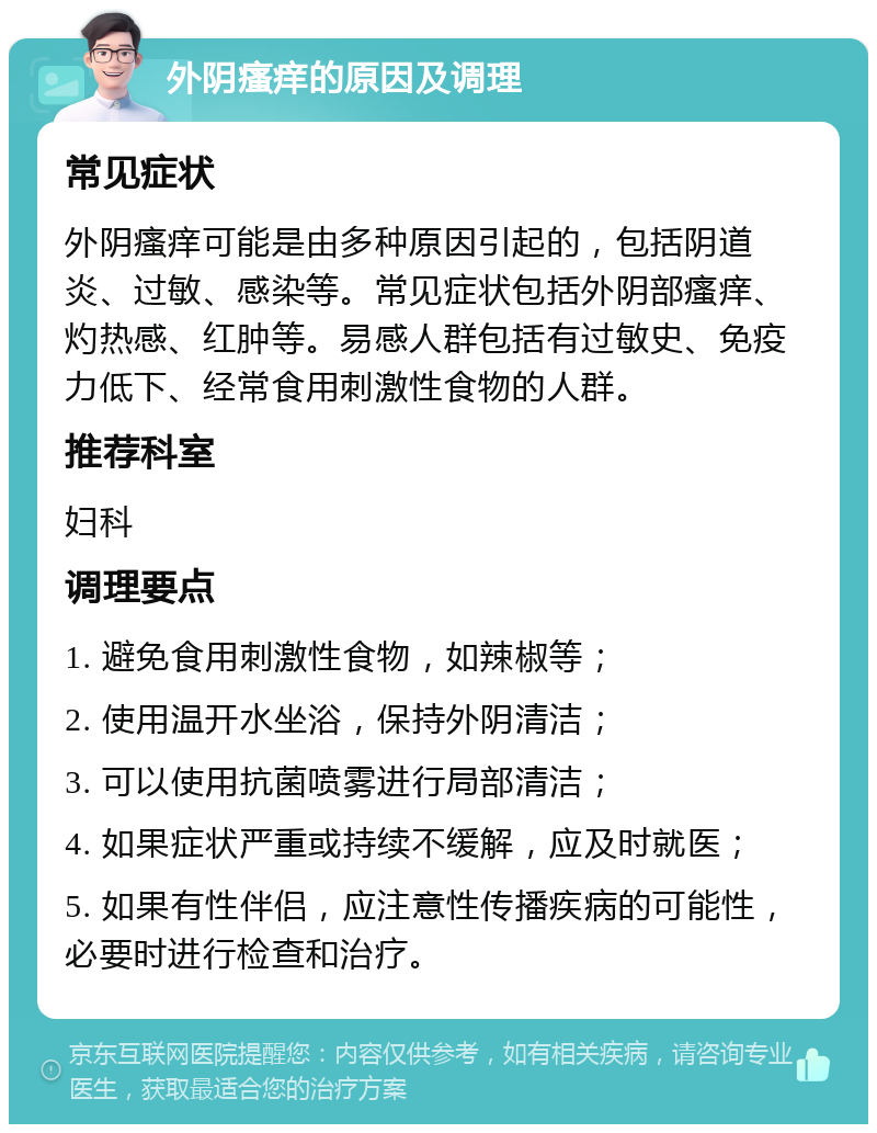 外阴瘙痒的原因及调理 常见症状 外阴瘙痒可能是由多种原因引起的，包括阴道炎、过敏、感染等。常见症状包括外阴部瘙痒、灼热感、红肿等。易感人群包括有过敏史、免疫力低下、经常食用刺激性食物的人群。 推荐科室 妇科 调理要点 1. 避免食用刺激性食物，如辣椒等； 2. 使用温开水坐浴，保持外阴清洁； 3. 可以使用抗菌喷雾进行局部清洁； 4. 如果症状严重或持续不缓解，应及时就医； 5. 如果有性伴侣，应注意性传播疾病的可能性，必要时进行检查和治疗。