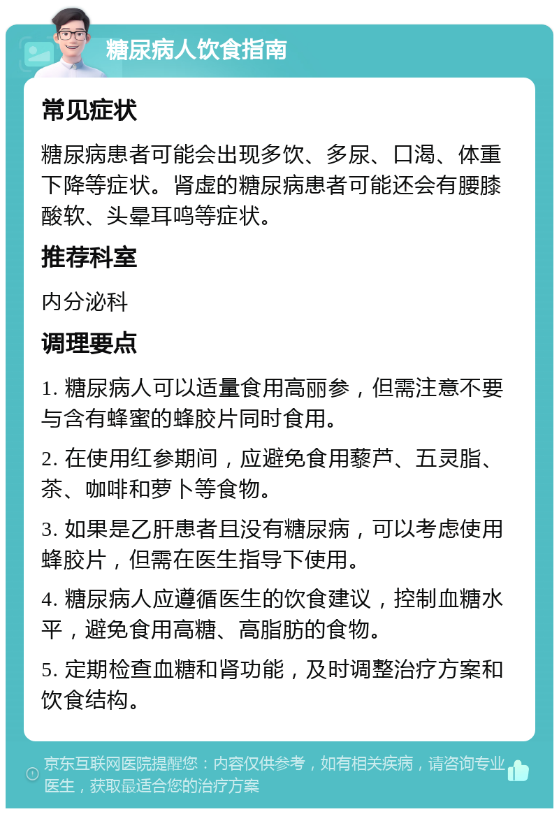 糖尿病人饮食指南 常见症状 糖尿病患者可能会出现多饮、多尿、口渴、体重下降等症状。肾虚的糖尿病患者可能还会有腰膝酸软、头晕耳鸣等症状。 推荐科室 内分泌科 调理要点 1. 糖尿病人可以适量食用高丽参，但需注意不要与含有蜂蜜的蜂胶片同时食用。 2. 在使用红参期间，应避免食用藜芦、五灵脂、茶、咖啡和萝卜等食物。 3. 如果是乙肝患者且没有糖尿病，可以考虑使用蜂胶片，但需在医生指导下使用。 4. 糖尿病人应遵循医生的饮食建议，控制血糖水平，避免食用高糖、高脂肪的食物。 5. 定期检查血糖和肾功能，及时调整治疗方案和饮食结构。