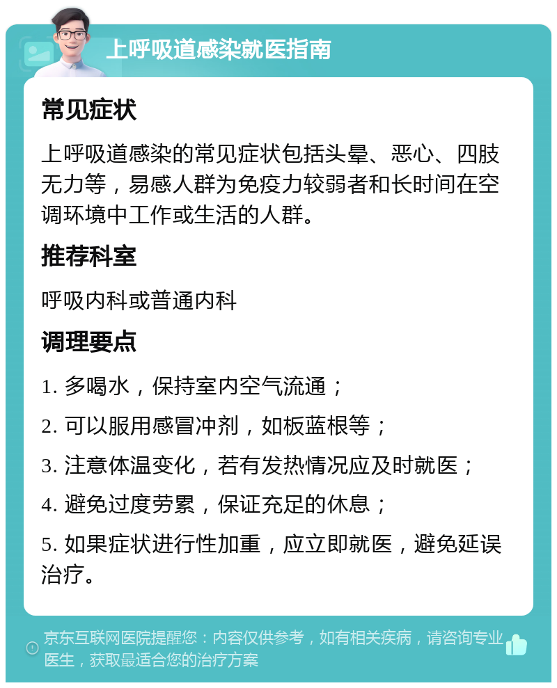 上呼吸道感染就医指南 常见症状 上呼吸道感染的常见症状包括头晕、恶心、四肢无力等，易感人群为免疫力较弱者和长时间在空调环境中工作或生活的人群。 推荐科室 呼吸内科或普通内科 调理要点 1. 多喝水，保持室内空气流通； 2. 可以服用感冒冲剂，如板蓝根等； 3. 注意体温变化，若有发热情况应及时就医； 4. 避免过度劳累，保证充足的休息； 5. 如果症状进行性加重，应立即就医，避免延误治疗。