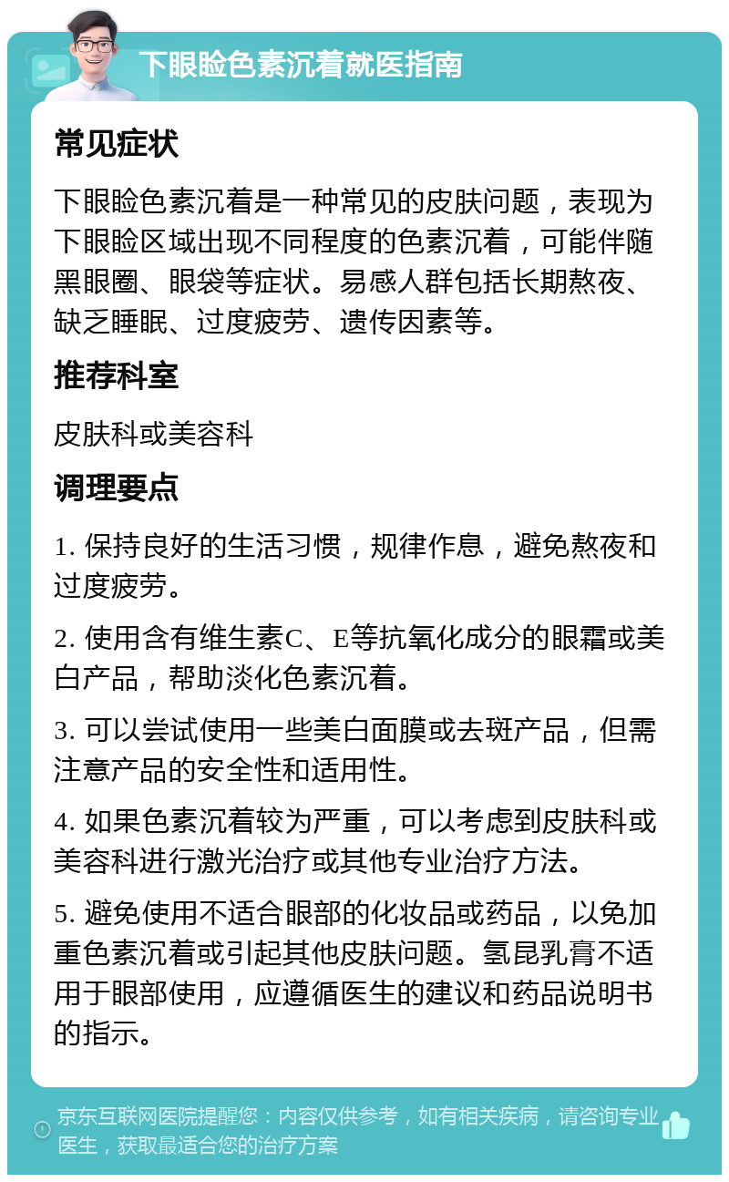 下眼睑色素沉着就医指南 常见症状 下眼睑色素沉着是一种常见的皮肤问题，表现为下眼睑区域出现不同程度的色素沉着，可能伴随黑眼圈、眼袋等症状。易感人群包括长期熬夜、缺乏睡眠、过度疲劳、遗传因素等。 推荐科室 皮肤科或美容科 调理要点 1. 保持良好的生活习惯，规律作息，避免熬夜和过度疲劳。 2. 使用含有维生素C、E等抗氧化成分的眼霜或美白产品，帮助淡化色素沉着。 3. 可以尝试使用一些美白面膜或去斑产品，但需注意产品的安全性和适用性。 4. 如果色素沉着较为严重，可以考虑到皮肤科或美容科进行激光治疗或其他专业治疗方法。 5. 避免使用不适合眼部的化妆品或药品，以免加重色素沉着或引起其他皮肤问题。氢昆乳膏不适用于眼部使用，应遵循医生的建议和药品说明书的指示。