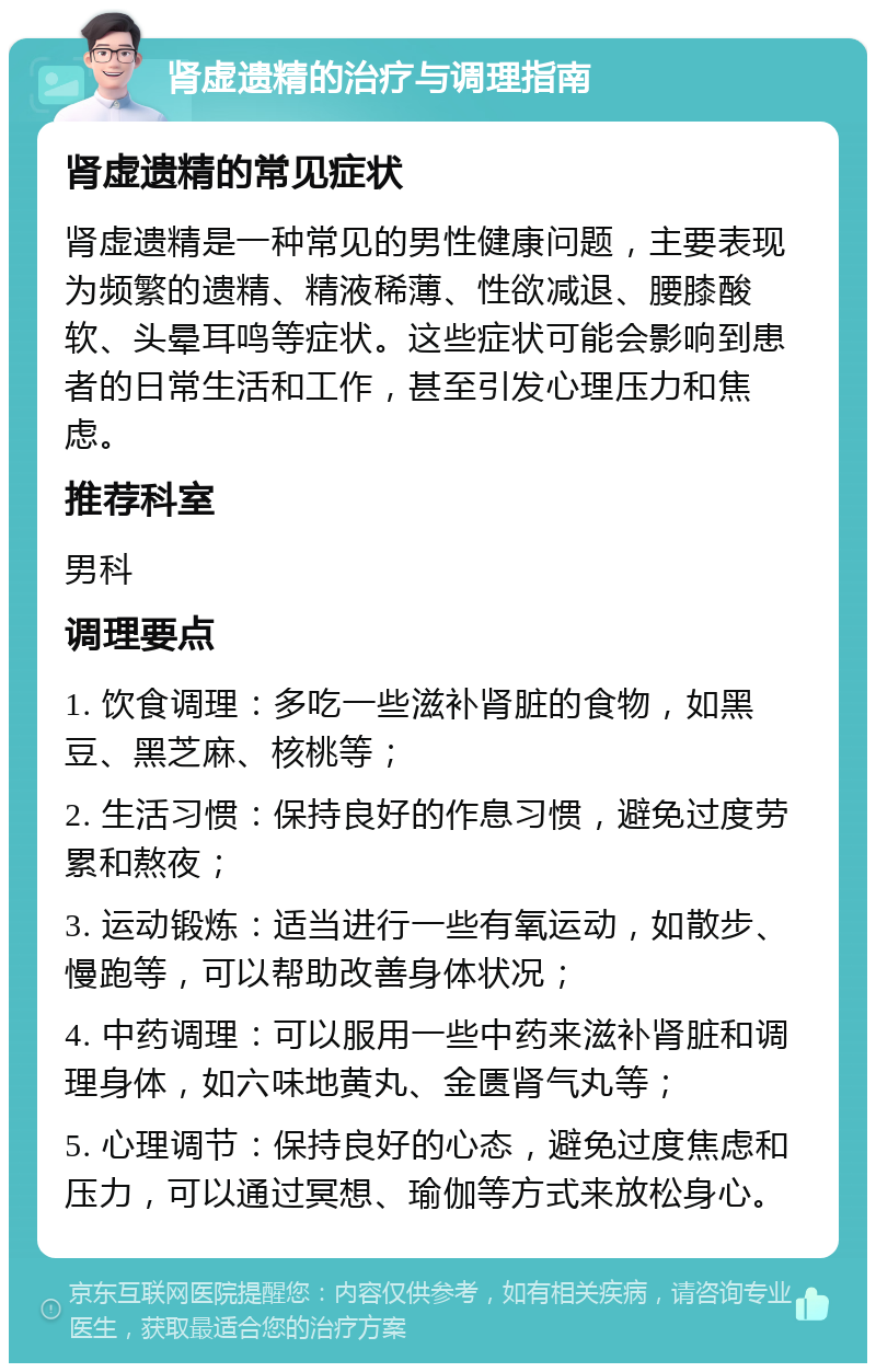 肾虚遗精的治疗与调理指南 肾虚遗精的常见症状 肾虚遗精是一种常见的男性健康问题，主要表现为频繁的遗精、精液稀薄、性欲减退、腰膝酸软、头晕耳鸣等症状。这些症状可能会影响到患者的日常生活和工作，甚至引发心理压力和焦虑。 推荐科室 男科 调理要点 1. 饮食调理：多吃一些滋补肾脏的食物，如黑豆、黑芝麻、核桃等； 2. 生活习惯：保持良好的作息习惯，避免过度劳累和熬夜； 3. 运动锻炼：适当进行一些有氧运动，如散步、慢跑等，可以帮助改善身体状况； 4. 中药调理：可以服用一些中药来滋补肾脏和调理身体，如六味地黄丸、金匮肾气丸等； 5. 心理调节：保持良好的心态，避免过度焦虑和压力，可以通过冥想、瑜伽等方式来放松身心。